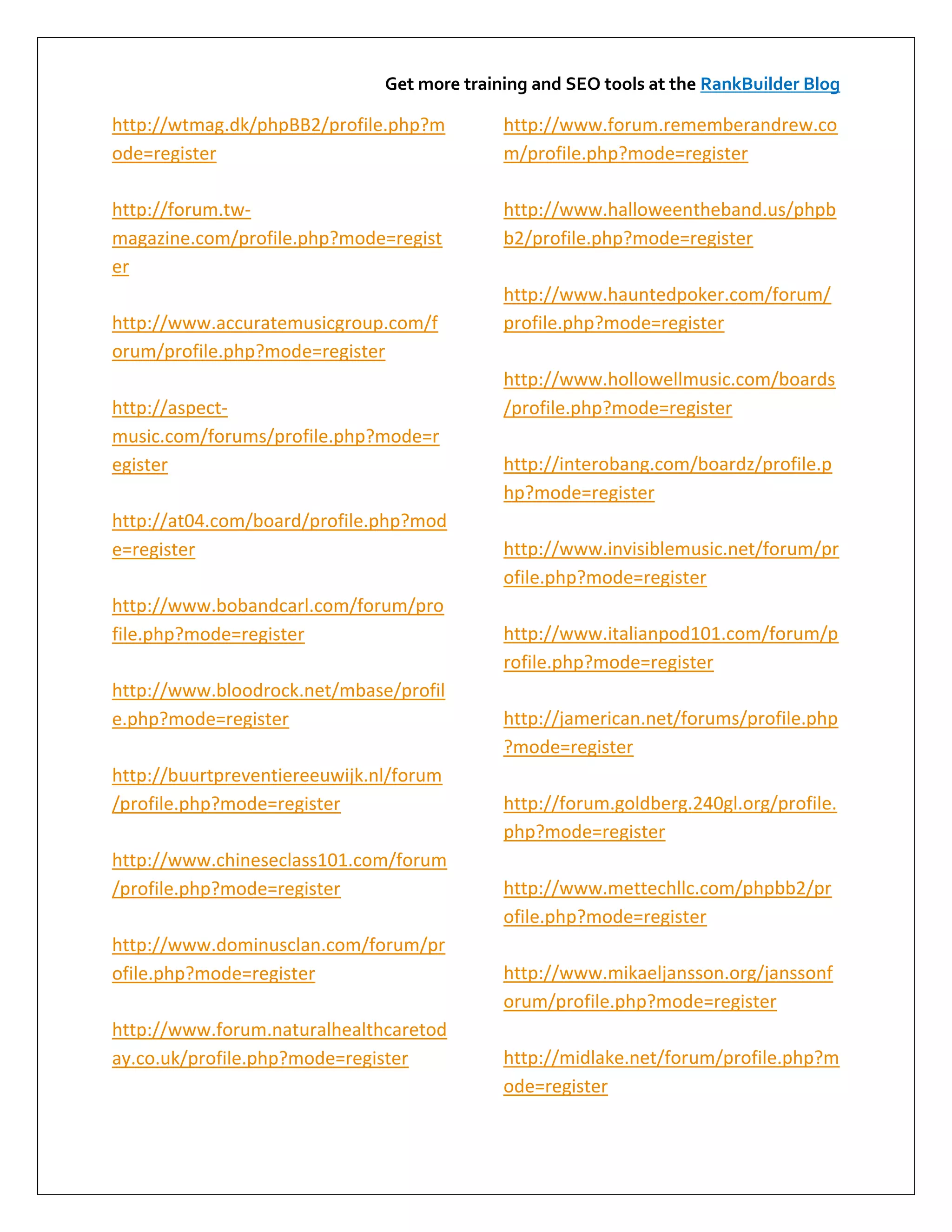 Get more training and SEO tools at the RankBuilder Blog

http://wtmag.dk/phpBB2/profile.php?m         http://www.forum.rememberandrew.co
ode=register                                 m/profile.php?mode=register

http://forum.tw-                             http://www.halloweentheband.us/phpb
magazine.com/profile.php?mode=regist         b2/profile.php?mode=register
er
                                             http://www.hauntedpoker.com/forum/
http://www.accuratemusicgroup.com/f          profile.php?mode=register
orum/profile.php?mode=register
                                             http://www.hollowellmusic.com/boards
http://aspect-                               /profile.php?mode=register
music.com/forums/profile.php?mode=r
egister                                      http://interobang.com/boardz/profile.p
                                             hp?mode=register
http://at04.com/board/profile.php?mod
e=register                                   http://www.invisiblemusic.net/forum/pr
                                             ofile.php?mode=register
http://www.bobandcarl.com/forum/pro
file.php?mode=register                       http://www.italianpod101.com/forum/p
                                             rofile.php?mode=register
http://www.bloodrock.net/mbase/profil
e.php?mode=register                          http://jamerican.net/forums/profile.php
                                             ?mode=register
http://buurtpreventiereeuwijk.nl/forum
/profile.php?mode=register                   http://forum.goldberg.240gl.org/profile.
                                             php?mode=register
http://www.chineseclass101.com/forum
/profile.php?mode=register                   http://www.mettechllc.com/phpbb2/pr
                                             ofile.php?mode=register
http://www.dominusclan.com/forum/pr
ofile.php?mode=register                      http://www.mikaeljansson.org/janssonf
                                             orum/profile.php?mode=register
http://www.forum.naturalhealthcaretod
ay.co.uk/profile.php?mode=register           http://midlake.net/forum/profile.php?m
                                             ode=register
 