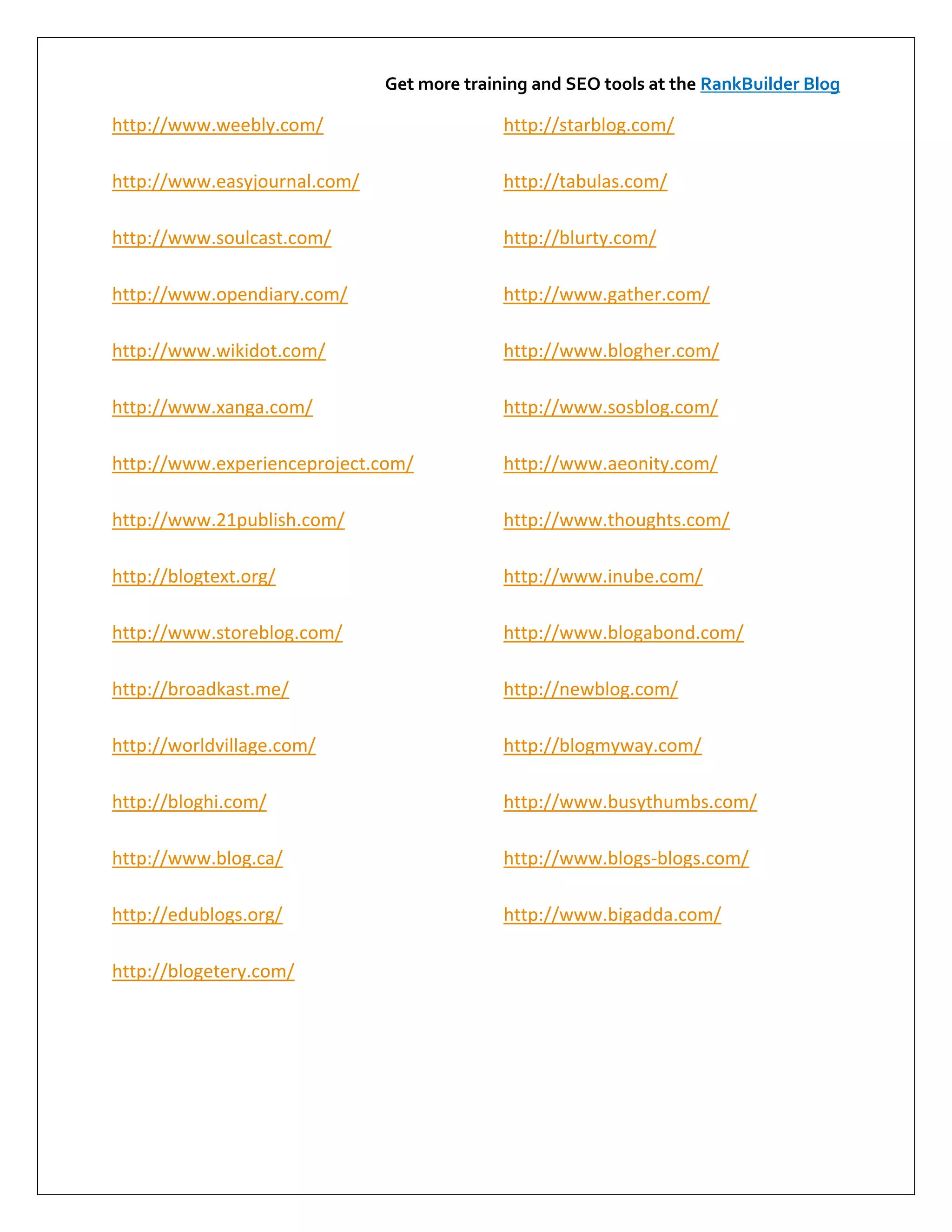 Get more training and SEO tools at the RankBuilder Blog

http://www.weebly.com/                      http://starblog.com/

http://www.easyjournal.com/                 http://tabulas.com/

http://www.soulcast.com/                    http://blurty.com/

http://www.opendiary.com/                   http://www.gather.com/

http://www.wikidot.com/                     http://www.blogher.com/

http://www.xanga.com/                       http://www.sosblog.com/

http://www.experienceproject.com/           http://www.aeonity.com/

http://www.21publish.com/                   http://www.thoughts.com/

http://blogtext.org/                        http://www.inube.com/

http://www.storeblog.com/                   http://www.blogabond.com/

http://broadkast.me/                        http://newblog.com/

http://worldvillage.com/                    http://blogmyway.com/

http://bloghi.com/                          http://www.busythumbs.com/

http://www.blog.ca/                         http://www.blogs-blogs.com/

http://edublogs.org/                        http://www.bigadda.com/

http://blogetery.com/
 