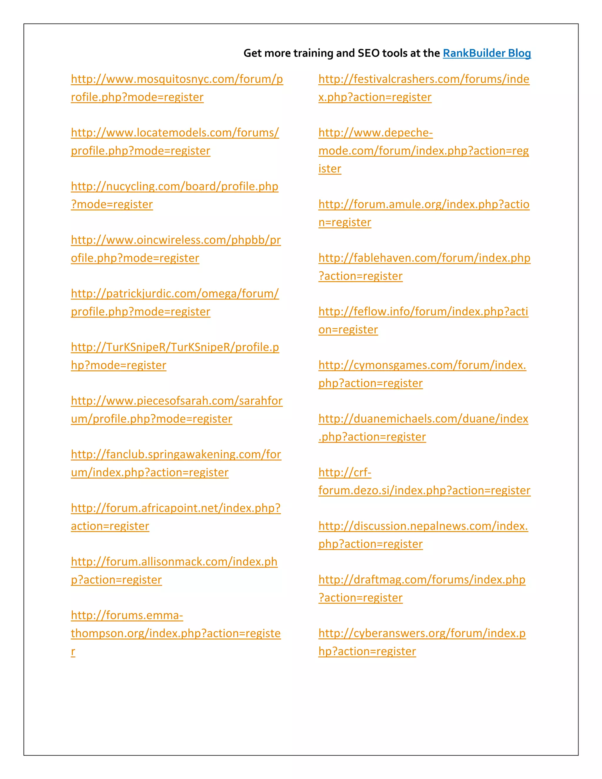 Get more training and SEO tools at the RankBuilder Blog

http://www.mosquitosnyc.com/forum/p           http://festivalcrashers.com/forums/inde
rofile.php?mode=register                      x.php?action=register

http://www.locatemodels.com/forums/           http://www.depeche-
profile.php?mode=register                     mode.com/forum/index.php?action=reg
                                              ister
http://nucycling.com/board/profile.php
?mode=register                                http://forum.amule.org/index.php?actio
                                              n=register
http://www.oincwireless.com/phpbb/pr
ofile.php?mode=register                       http://fablehaven.com/forum/index.php
                                              ?action=register
http://patrickjurdic.com/omega/forum/
profile.php?mode=register                     http://feflow.info/forum/index.php?acti
                                              on=register
http://TurKSnipeR/TurKSnipeR/profile.p
hp?mode=register                              http://cymonsgames.com/forum/index.
                                              php?action=register
http://www.piecesofsarah.com/sarahfor
um/profile.php?mode=register                  http://duanemichaels.com/duane/index
                                              .php?action=register
http://fanclub.springawakening.com/for
um/index.php?action=register                  http://crf-
                                              forum.dezo.si/index.php?action=register
http://forum.africapoint.net/index.php?
action=register                               http://discussion.nepalnews.com/index.
                                              php?action=register
http://forum.allisonmack.com/index.ph
p?action=register                             http://draftmag.com/forums/index.php
                                              ?action=register
http://forums.emma-
thompson.org/index.php?action=registe         http://cyberanswers.org/forum/index.p
r                                             hp?action=register
 