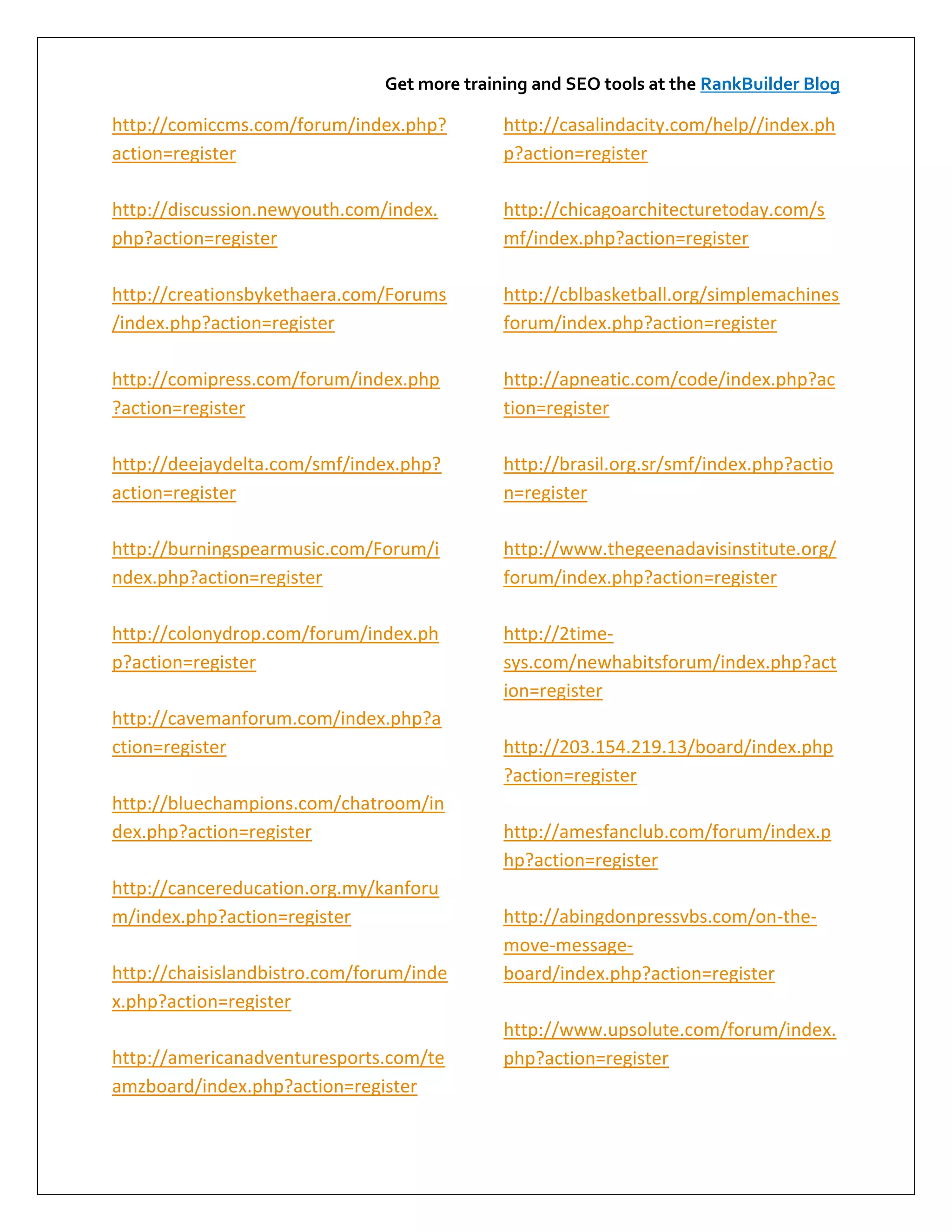 Get more training and SEO tools at the RankBuilder Blog

http://comiccms.com/forum/index.php?         http://casalindacity.com/help//index.ph
action=register                              p?action=register

http://discussion.newyouth.com/index.        http://chicagoarchitecturetoday.com/s
php?action=register                          mf/index.php?action=register

http://creationsbykethaera.com/Forums        http://cblbasketball.org/simplemachines
/index.php?action=register                   forum/index.php?action=register

http://comipress.com/forum/index.php         http://apneatic.com/code/index.php?ac
?action=register                             tion=register

http://deejaydelta.com/smf/index.php?        http://brasil.org.sr/smf/index.php?actio
action=register                              n=register

http://burningspearmusic.com/Forum/i         http://www.thegeenadavisinstitute.org/
ndex.php?action=register                     forum/index.php?action=register

http://colonydrop.com/forum/index.ph         http://2time-
p?action=register                            sys.com/newhabitsforum/index.php?act
                                             ion=register
http://cavemanforum.com/index.php?a
ction=register                               http://203.154.219.13/board/index.php
                                             ?action=register
http://bluechampions.com/chatroom/in
dex.php?action=register                      http://amesfanclub.com/forum/index.p
                                             hp?action=register
http://cancereducation.org.my/kanforu
m/index.php?action=register                  http://abingdonpressvbs.com/on-the-
                                             move-message-
http://chaisislandbistro.com/forum/inde      board/index.php?action=register
x.php?action=register
                                             http://www.upsolute.com/forum/index.
http://americanadventuresports.com/te        php?action=register
amzboard/index.php?action=register
 
