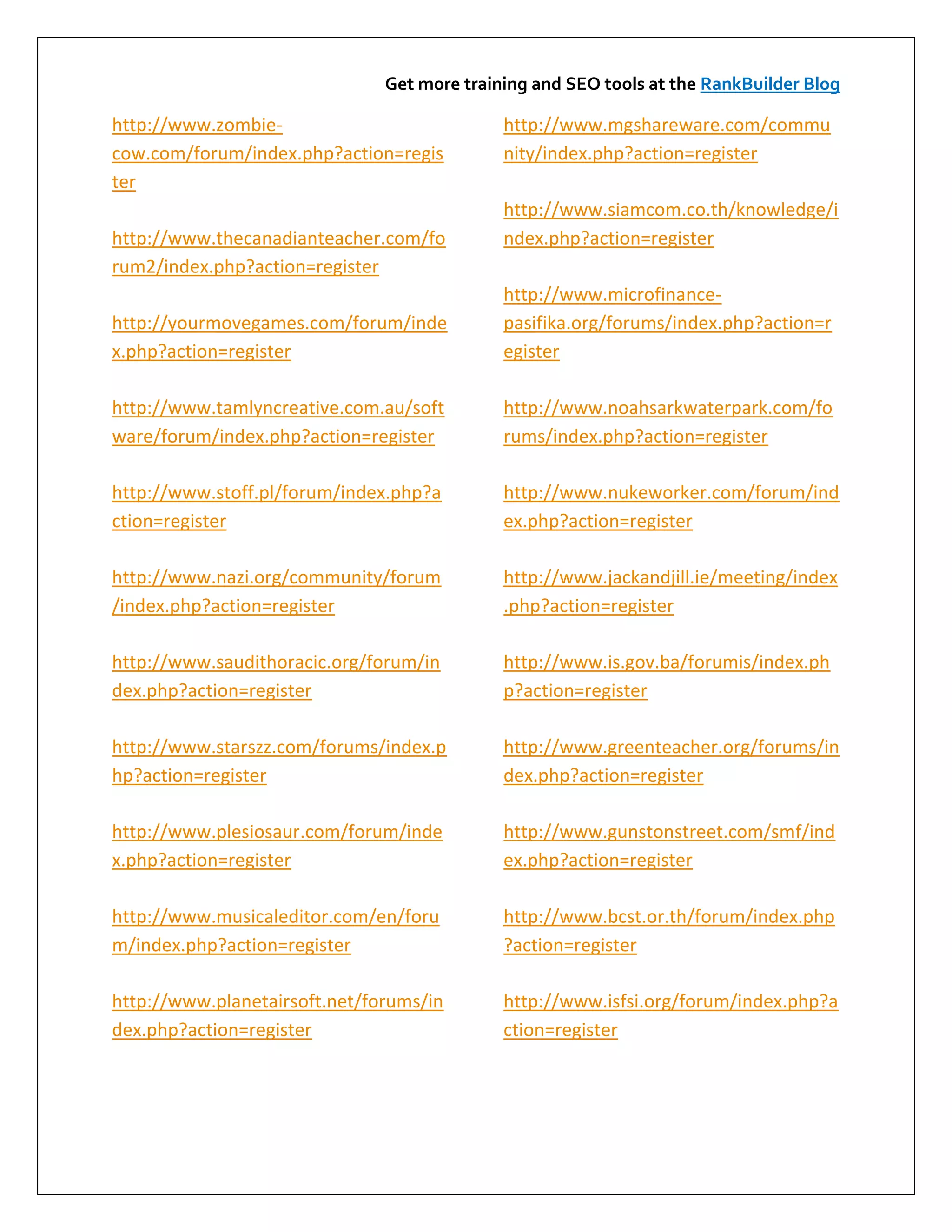 Get more training and SEO tools at the RankBuilder Blog

http://www.zombie-                           http://www.mgshareware.com/commu
cow.com/forum/index.php?action=regis         nity/index.php?action=register
ter
                                             http://www.siamcom.co.th/knowledge/i
http://www.thecanadianteacher.com/fo         ndex.php?action=register
rum2/index.php?action=register
                                             http://www.microfinance-
http://yourmovegames.com/forum/inde          pasifika.org/forums/index.php?action=r
x.php?action=register                        egister

http://www.tamlyncreative.com.au/soft        http://www.noahsarkwaterpark.com/fo
ware/forum/index.php?action=register         rums/index.php?action=register

http://www.stoff.pl/forum/index.php?a        http://www.nukeworker.com/forum/ind
ction=register                               ex.php?action=register

http://www.nazi.org/community/forum          http://www.jackandjill.ie/meeting/index
/index.php?action=register                   .php?action=register

http://www.saudithoracic.org/forum/in        http://www.is.gov.ba/forumis/index.ph
dex.php?action=register                      p?action=register

http://www.starszz.com/forums/index.p        http://www.greenteacher.org/forums/in
hp?action=register                           dex.php?action=register

http://www.plesiosaur.com/forum/inde         http://www.gunstonstreet.com/smf/ind
x.php?action=register                        ex.php?action=register

http://www.musicaleditor.com/en/foru         http://www.bcst.or.th/forum/index.php
m/index.php?action=register                  ?action=register

http://www.planetairsoft.net/forums/in       http://www.isfsi.org/forum/index.php?a
dex.php?action=register                      ction=register
 