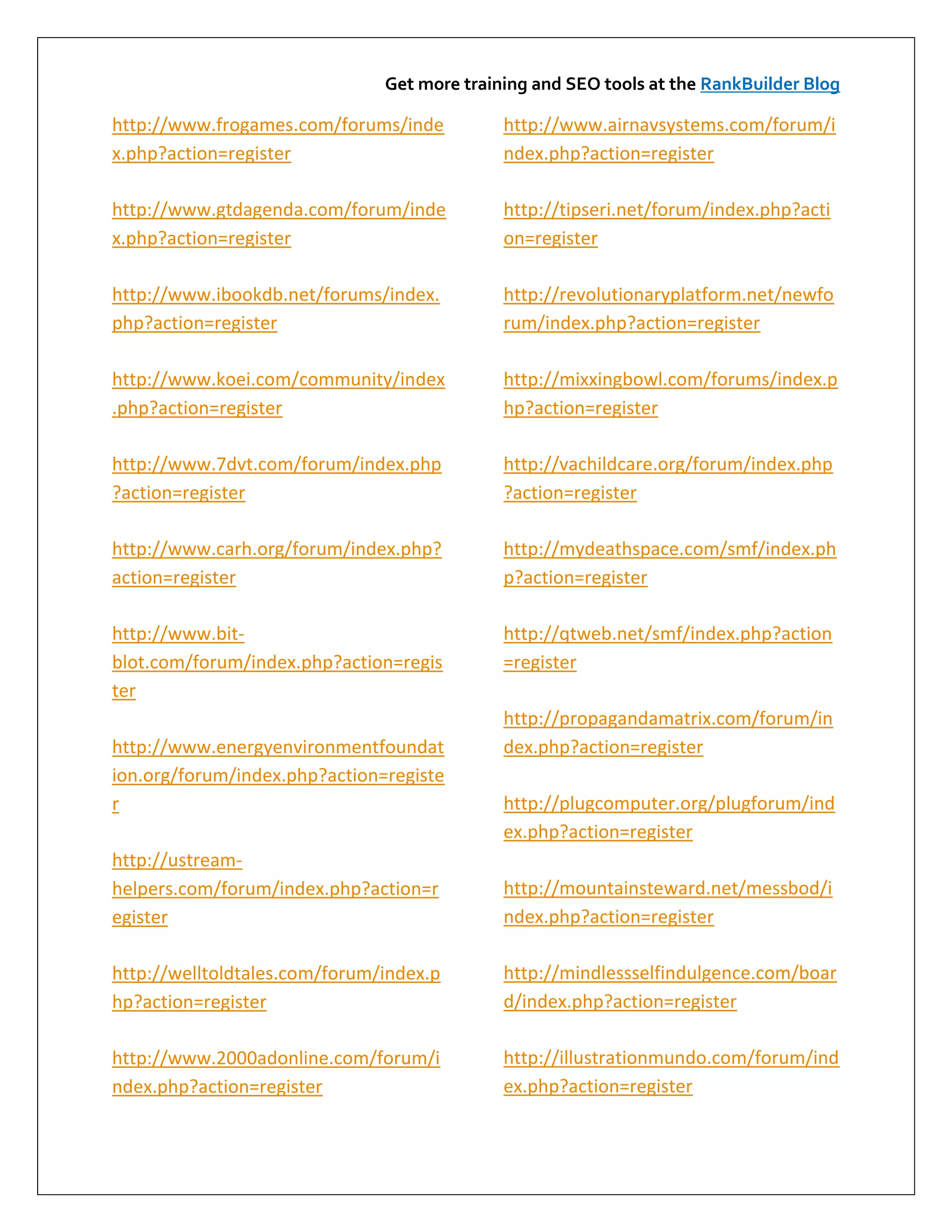 Get more training and SEO tools at the RankBuilder Blog

http://www.frogames.com/forums/inde          http://www.airnavsystems.com/forum/i
x.php?action=register                        ndex.php?action=register

http://www.gtdagenda.com/forum/inde          http://tipseri.net/forum/index.php?acti
x.php?action=register                        on=register

http://www.ibookdb.net/forums/index.         http://revolutionaryplatform.net/newfo
php?action=register                          rum/index.php?action=register

http://www.koei.com/community/index          http://mixxingbowl.com/forums/index.p
.php?action=register                         hp?action=register

http://www.7dvt.com/forum/index.php          http://vachildcare.org/forum/index.php
?action=register                             ?action=register

http://www.carh.org/forum/index.php?         http://mydeathspace.com/smf/index.ph
action=register                              p?action=register

http://www.bit-                              http://qtweb.net/smf/index.php?action
blot.com/forum/index.php?action=regis        =register
ter
                                             http://propagandamatrix.com/forum/in
http://www.energyenvironmentfoundat          dex.php?action=register
ion.org/forum/index.php?action=registe
r                                            http://plugcomputer.org/plugforum/ind
                                             ex.php?action=register
http://ustream-
helpers.com/forum/index.php?action=r         http://mountainsteward.net/messbod/i
egister                                      ndex.php?action=register

http://welltoldtales.com/forum/index.p       http://mindlessselfindulgence.com/boar
hp?action=register                           d/index.php?action=register

http://www.2000adonline.com/forum/i          http://illustrationmundo.com/forum/ind
ndex.php?action=register                     ex.php?action=register
 