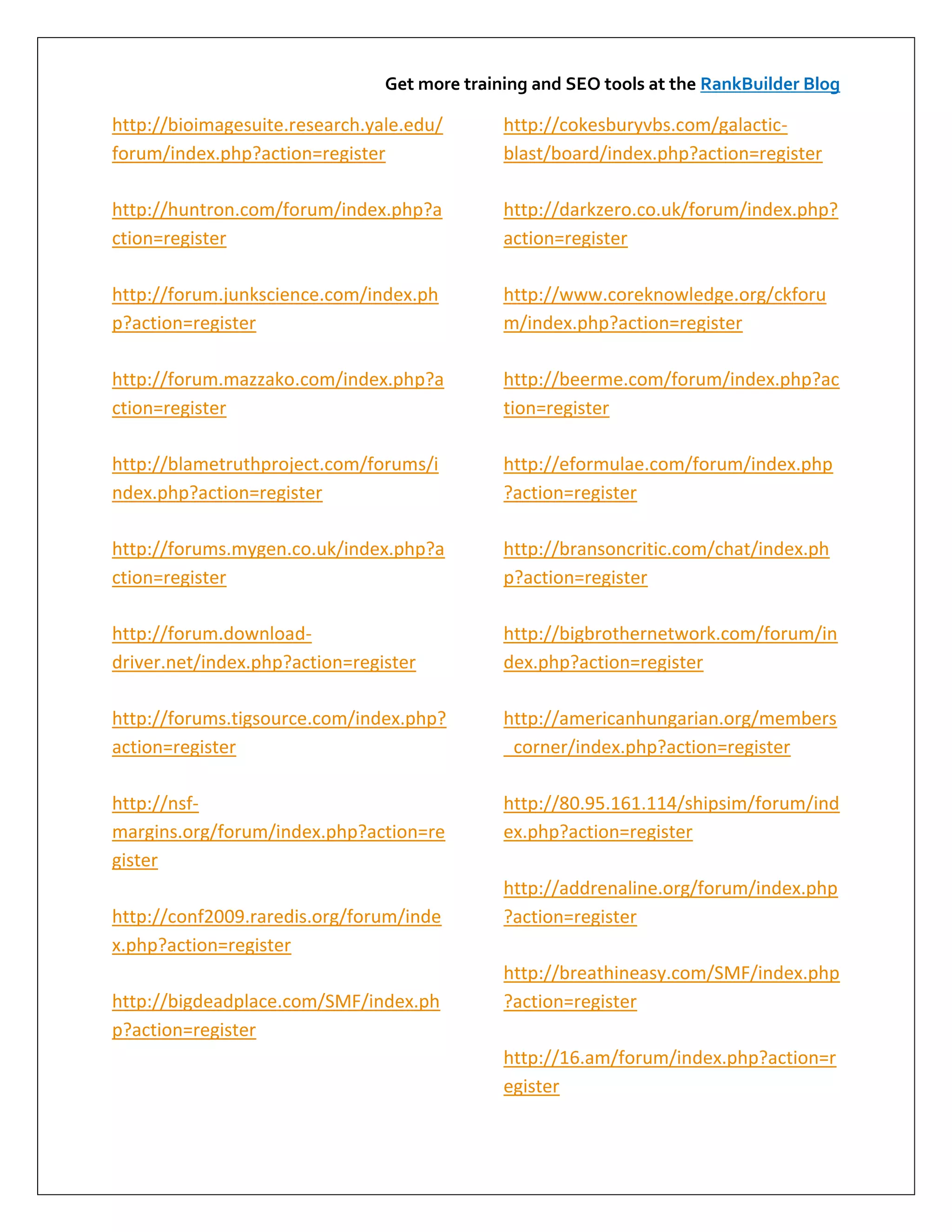 Get more training and SEO tools at the RankBuilder Blog

http://bioimagesuite.research.yale.edu/       http://cokesburyvbs.com/galactic-
forum/index.php?action=register               blast/board/index.php?action=register

http://huntron.com/forum/index.php?a          http://darkzero.co.uk/forum/index.php?
ction=register                                action=register

http://forum.junkscience.com/index.ph         http://www.coreknowledge.org/ckforu
p?action=register                             m/index.php?action=register

http://forum.mazzako.com/index.php?a          http://beerme.com/forum/index.php?ac
ction=register                                tion=register

http://blametruthproject.com/forums/i         http://eformulae.com/forum/index.php
ndex.php?action=register                      ?action=register

http://forums.mygen.co.uk/index.php?a         http://bransoncritic.com/chat/index.ph
ction=register                                p?action=register

http://forum.download-                        http://bigbrothernetwork.com/forum/in
driver.net/index.php?action=register          dex.php?action=register

http://forums.tigsource.com/index.php?        http://americanhungarian.org/members
action=register                               _corner/index.php?action=register

http://nsf-                                   http://80.95.161.114/shipsim/forum/ind
margins.org/forum/index.php?action=re         ex.php?action=register
gister
                                              http://addrenaline.org/forum/index.php
http://conf2009.raredis.org/forum/inde        ?action=register
x.php?action=register
                                              http://breathineasy.com/SMF/index.php
http://bigdeadplace.com/SMF/index.ph          ?action=register
p?action=register
                                              http://16.am/forum/index.php?action=r
                                              egister
 