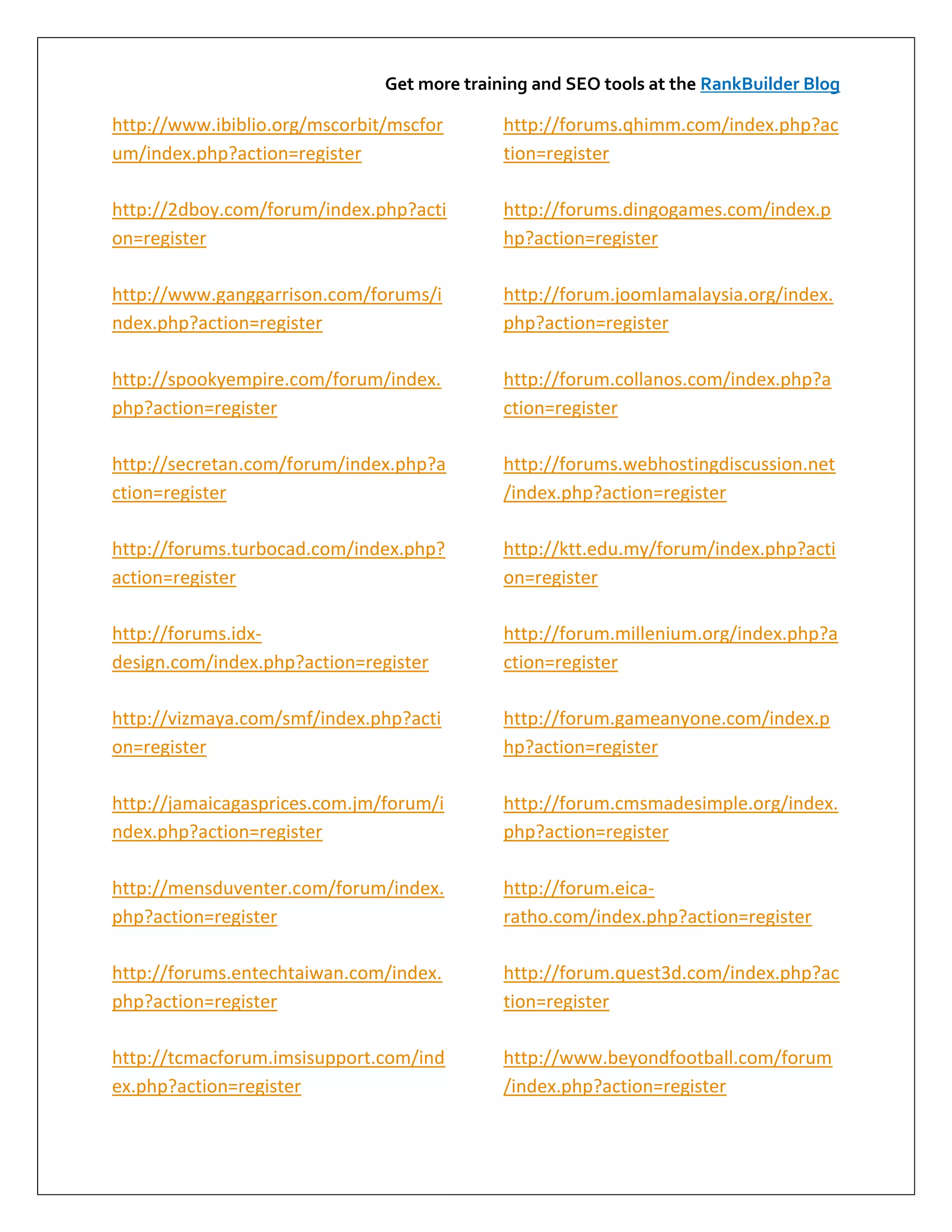 Get more training and SEO tools at the RankBuilder Blog

http://www.ibiblio.org/mscorbit/mscfor       http://forums.qhimm.com/index.php?ac
um/index.php?action=register                 tion=register

http://2dboy.com/forum/index.php?acti        http://forums.dingogames.com/index.p
on=register                                  hp?action=register

http://www.ganggarrison.com/forums/i         http://forum.joomlamalaysia.org/index.
ndex.php?action=register                     php?action=register

http://spookyempire.com/forum/index.         http://forum.collanos.com/index.php?a
php?action=register                          ction=register

http://secretan.com/forum/index.php?a        http://forums.webhostingdiscussion.net
ction=register                               /index.php?action=register

http://forums.turbocad.com/index.php?        http://ktt.edu.my/forum/index.php?acti
action=register                              on=register

http://forums.idx-                           http://forum.millenium.org/index.php?a
design.com/index.php?action=register         ction=register

http://vizmaya.com/smf/index.php?acti        http://forum.gameanyone.com/index.p
on=register                                  hp?action=register

http://jamaicagasprices.com.jm/forum/i       http://forum.cmsmadesimple.org/index.
ndex.php?action=register                     php?action=register

http://mensduventer.com/forum/index.         http://forum.eica-
php?action=register                          ratho.com/index.php?action=register

http://forums.entechtaiwan.com/index.        http://forum.quest3d.com/index.php?ac
php?action=register                          tion=register

http://tcmacforum.imsisupport.com/ind        http://www.beyondfootball.com/forum
ex.php?action=register                       /index.php?action=register
 