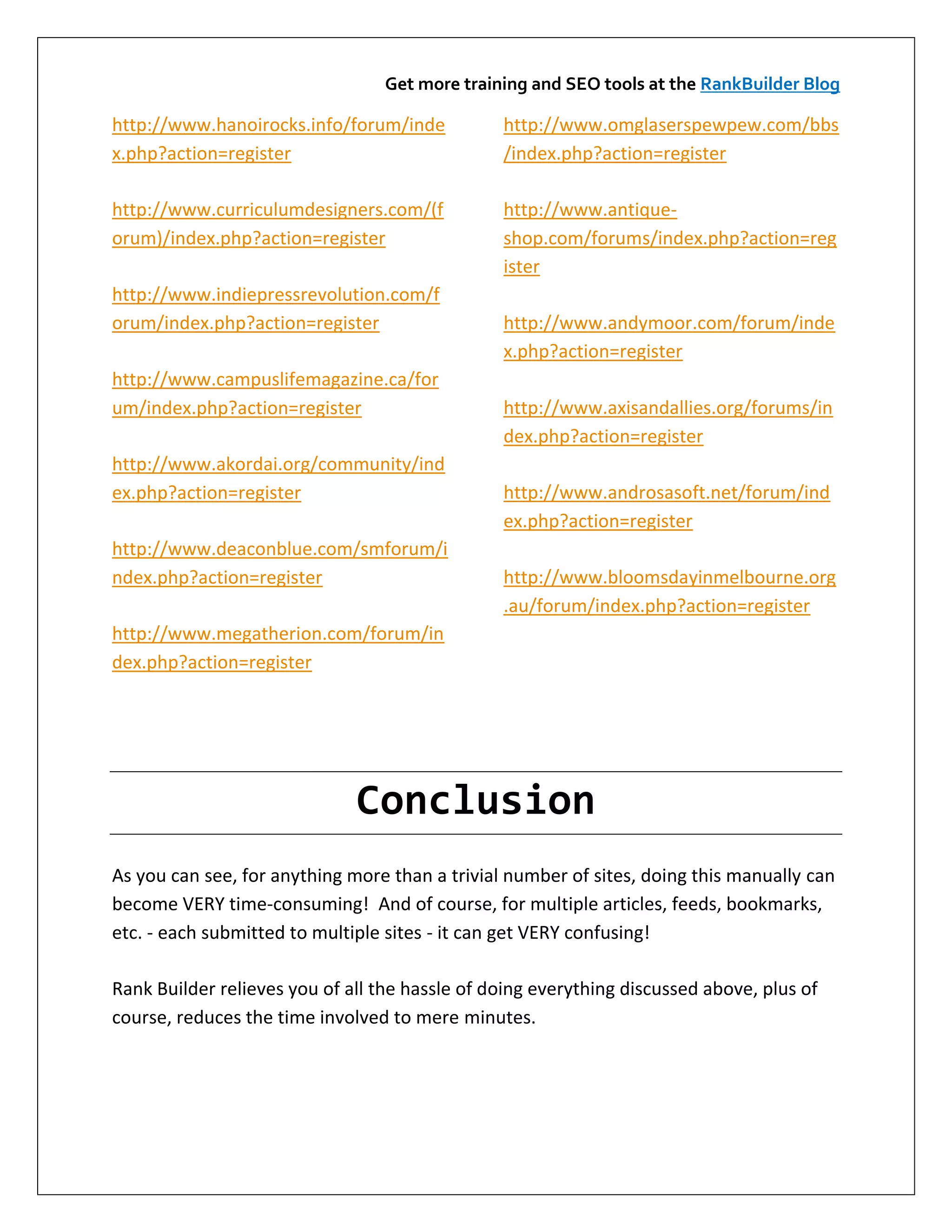Get more training and SEO tools at the RankBuilder Blog

http://www.hanoirocks.info/forum/inde           http://www.omglaserspewpew.com/bbs
x.php?action=register                           /index.php?action=register

http://www.curriculumdesigners.com/(f           http://www.antique-
orum)/index.php?action=register                 shop.com/forums/index.php?action=reg
                                                ister
http://www.indiepressrevolution.com/f
orum/index.php?action=register                  http://www.andymoor.com/forum/inde
                                                x.php?action=register
http://www.campuslifemagazine.ca/for
um/index.php?action=register                    http://www.axisandallies.org/forums/in
                                                dex.php?action=register
http://www.akordai.org/community/ind
ex.php?action=register                          http://www.androsasoft.net/forum/ind
                                                ex.php?action=register
http://www.deaconblue.com/smforum/i
ndex.php?action=register                        http://www.bloomsdayinmelbourne.org
                                                .au/forum/index.php?action=register
http://www.megatherion.com/forum/in
dex.php?action=register




                              Conclusion
As you can see, for anything more than a trivial number of sites, doing this manually can
become VERY time-consuming! And of course, for multiple articles, feeds, bookmarks,
etc. - each submitted to multiple sites - it can get VERY confusing!

Rank Builder relieves you of all the hassle of doing everything discussed above, plus of
course, reduces the time involved to mere minutes.
 
