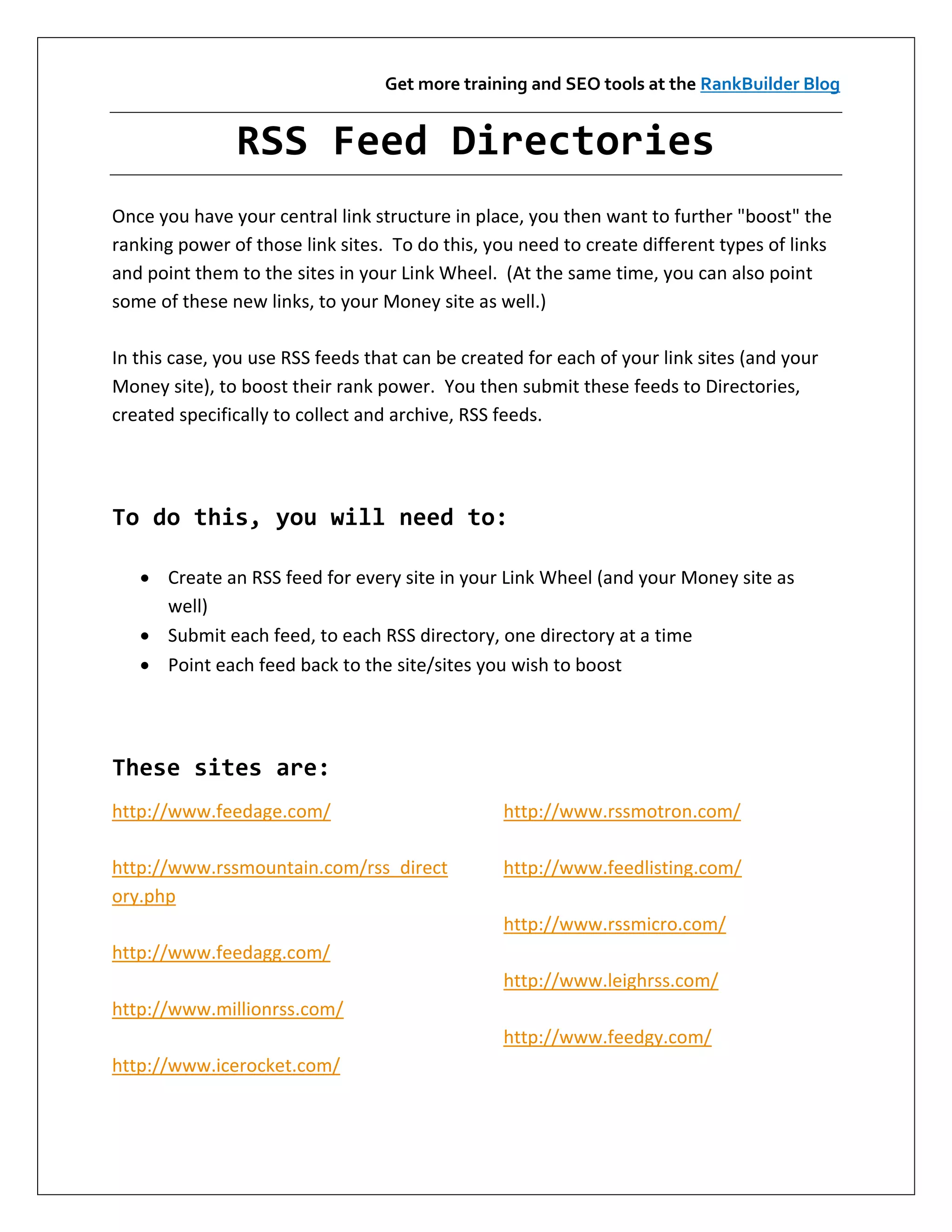 Get more training and SEO tools at the RankBuilder Blog


               RSS Feed Directories
Once you have your central link structure in place, you then want to further "boost" the
ranking power of those link sites. To do this, you need to create different types of links
and point them to the sites in your Link Wheel. (At the same time, you can also point
some of these new links, to your Money site as well.)

In this case, you use RSS feeds that can be created for each of your link sites (and your
Money site), to boost their rank power. You then submit these feeds to Directories,
created specifically to collect and archive, RSS feeds.




To do this, you will need to:

    Create an RSS feed for every site in your Link Wheel (and your Money site as
     well)
    Submit each feed, to each RSS directory, one directory at a time
    Point each feed back to the site/sites you wish to boost




These sites are:
http://www.feedage.com/                          http://www.rssmotron.com/

http://www.rssmountain.com/rss_direct            http://www.feedlisting.com/
ory.php
                                                 http://www.rssmicro.com/
http://www.feedagg.com/
                                                 http://www.leighrss.com/
http://www.millionrss.com/
                                                 http://www.feedgy.com/
http://www.icerocket.com/
 