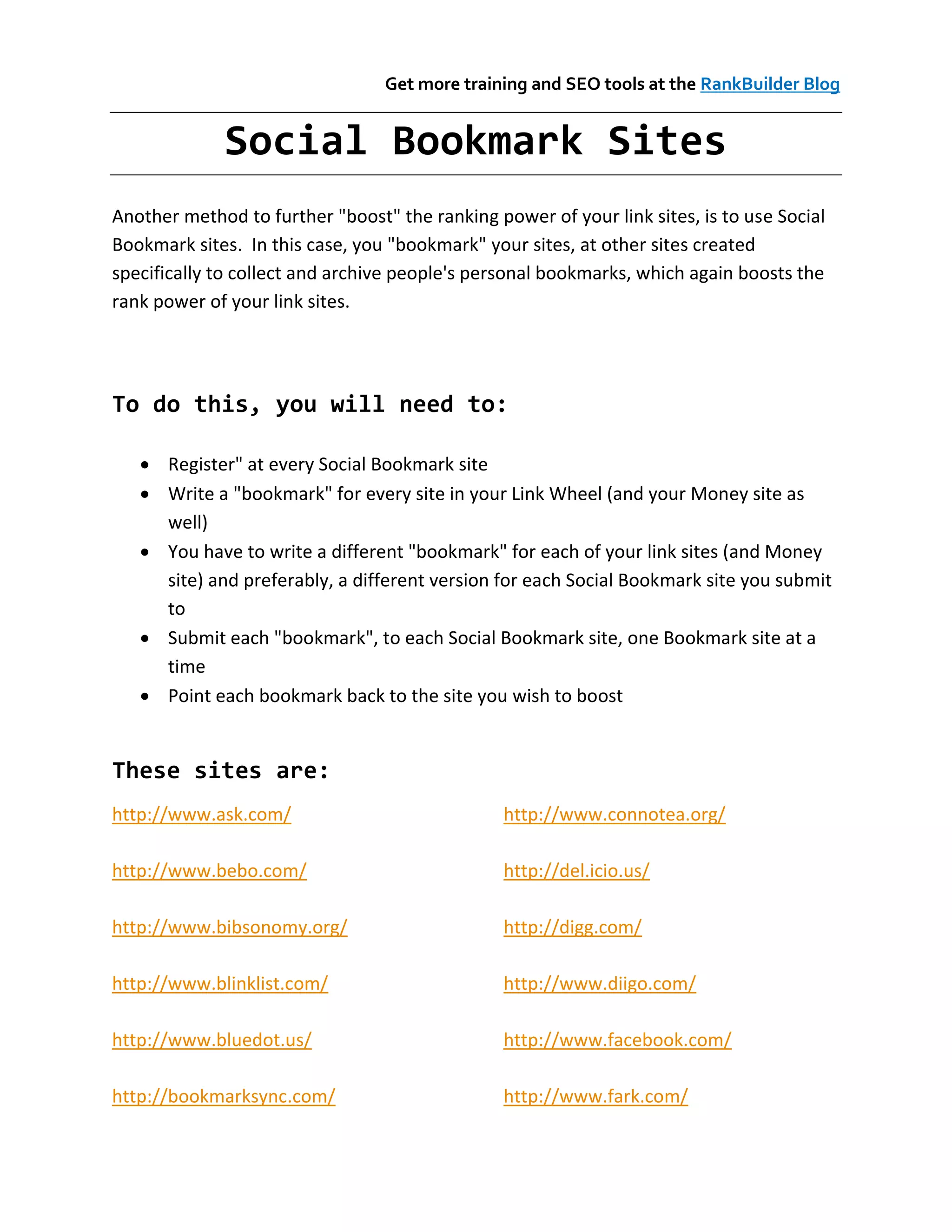 Get more training and SEO tools at the RankBuilder Blog


             Social Bookmark Sites
Another method to further "boost" the ranking power of your link sites, is to use Social
Bookmark sites. In this case, you "bookmark" your sites, at other sites created
specifically to collect and archive people's personal bookmarks, which again boosts the
rank power of your link sites.




To do this, you will need to:

    Register" at every Social Bookmark site
    Write a "bookmark" for every site in your Link Wheel (and your Money site as
     well)
    You have to write a different "bookmark" for each of your link sites (and Money
     site) and preferably, a different version for each Social Bookmark site you submit
     to
    Submit each "bookmark", to each Social Bookmark site, one Bookmark site at a
     time
    Point each bookmark back to the site you wish to boost


These sites are:
http://www.ask.com/                             http://www.connotea.org/

http://www.bebo.com/                            http://del.icio.us/

http://www.bibsonomy.org/                       http://digg.com/

http://www.blinklist.com/                       http://www.diigo.com/

http://www.bluedot.us/                          http://www.facebook.com/

http://bookmarksync.com/                        http://www.fark.com/
 