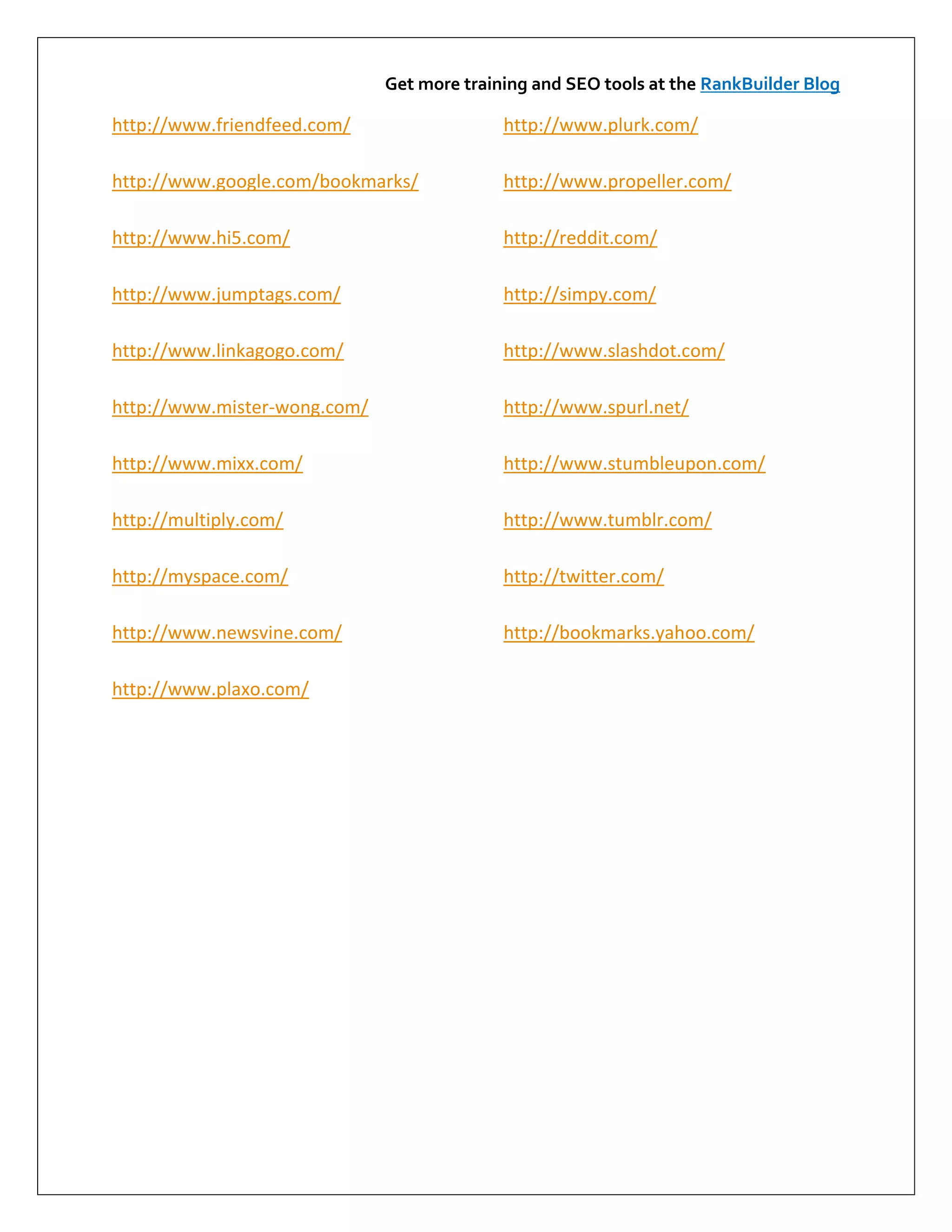 Get more training and SEO tools at the RankBuilder Blog

http://www.friendfeed.com/                  http://www.plurk.com/

http://www.google.com/bookmarks/            http://www.propeller.com/

http://www.hi5.com/                         http://reddit.com/

http://www.jumptags.com/                    http://simpy.com/

http://www.linkagogo.com/                   http://www.slashdot.com/

http://www.mister-wong.com/                 http://www.spurl.net/

http://www.mixx.com/                        http://www.stumbleupon.com/

http://multiply.com/                        http://www.tumblr.com/

http://myspace.com/                         http://twitter.com/

http://www.newsvine.com/                    http://bookmarks.yahoo.com/

http://www.plaxo.com/
 