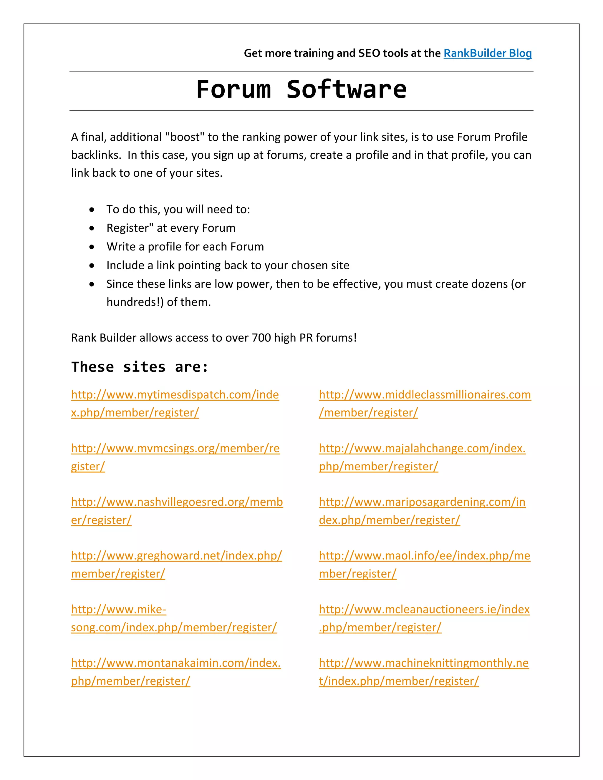 Get more training and SEO tools at the RankBuilder Blog


                         Forum Software
A final, additional "boost" to the ranking power of your link sites, is to use Forum Profile
backlinks. In this case, you sign up at forums, create a profile and in that profile, you can
link back to one of your sites.

      To do this, you will need to:
      Register" at every Forum
      Write a profile for each Forum
      Include a link pointing back to your chosen site
      Since these links are low power, then to be effective, you must create dozens (or
       hundreds!) of them.

Rank Builder allows access to over 700 high PR forums!

These sites are:
http://www.mytimesdispatch.com/inde               http://www.middleclassmillionaires.com
x.php/member/register/                            /member/register/

http://www.mvmcsings.org/member/re                http://www.majalahchange.com/index.
gister/                                           php/member/register/

http://www.nashvillegoesred.org/memb              http://www.mariposagardening.com/in
er/register/                                      dex.php/member/register/

http://www.greghoward.net/index.php/              http://www.maol.info/ee/index.php/me
member/register/                                  mber/register/

http://www.mike-                                  http://www.mcleanauctioneers.ie/index
song.com/index.php/member/register/               .php/member/register/

http://www.montanakaimin.com/index.               http://www.machineknittingmonthly.ne
php/member/register/                              t/index.php/member/register/
 