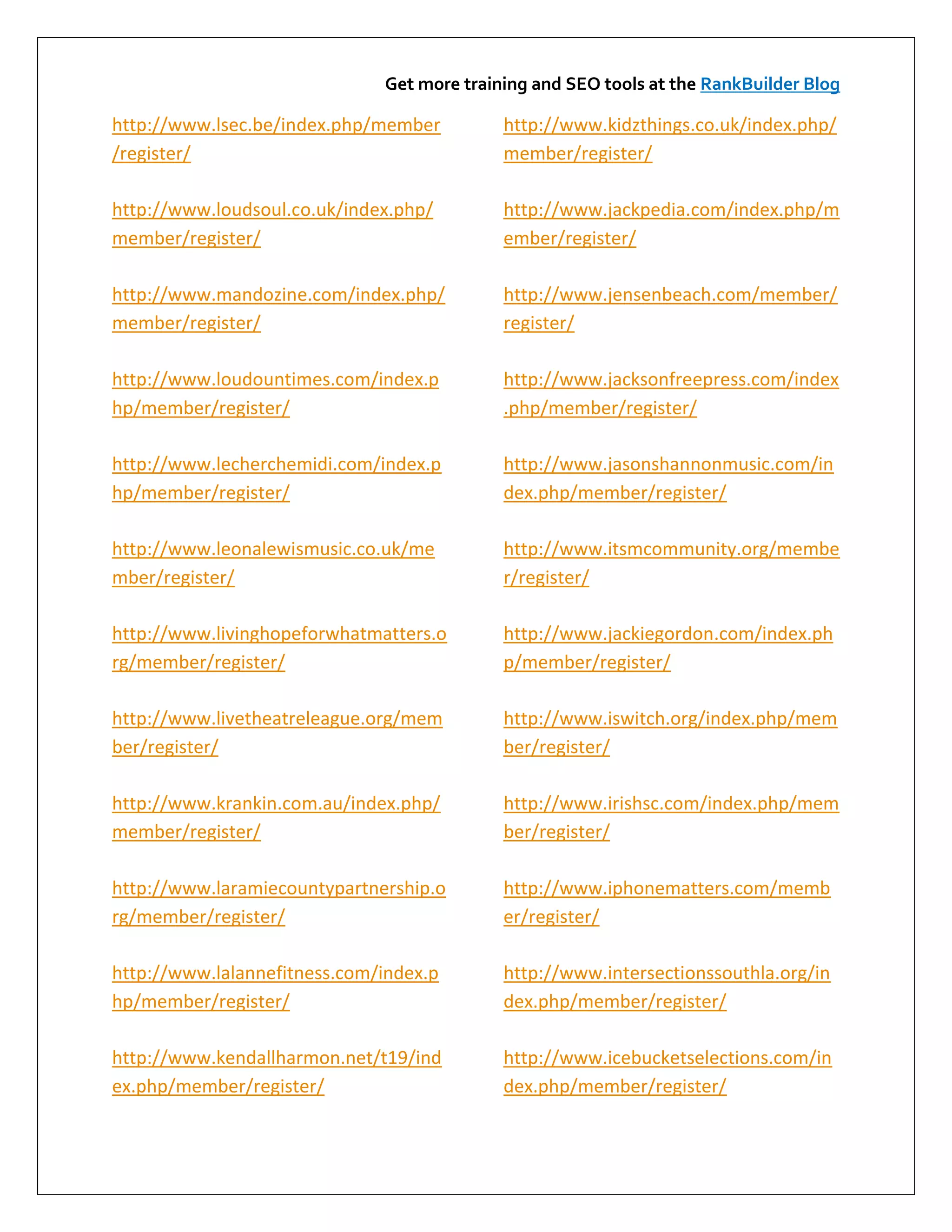 Get more training and SEO tools at the RankBuilder Blog

http://www.lsec.be/index.php/member         http://www.kidzthings.co.uk/index.php/
/register/                                  member/register/

http://www.loudsoul.co.uk/index.php/        http://www.jackpedia.com/index.php/m
member/register/                            ember/register/

http://www.mandozine.com/index.php/         http://www.jensenbeach.com/member/
member/register/                            register/

http://www.loudountimes.com/index.p         http://www.jacksonfreepress.com/index
hp/member/register/                         .php/member/register/

http://www.lecherchemidi.com/index.p        http://www.jasonshannonmusic.com/in
hp/member/register/                         dex.php/member/register/

http://www.leonalewismusic.co.uk/me         http://www.itsmcommunity.org/membe
mber/register/                              r/register/

http://www.livinghopeforwhatmatters.o       http://www.jackiegordon.com/index.ph
rg/member/register/                         p/member/register/

http://www.livetheatreleague.org/mem        http://www.iswitch.org/index.php/mem
ber/register/                               ber/register/

http://www.krankin.com.au/index.php/        http://www.irishsc.com/index.php/mem
member/register/                            ber/register/

http://www.laramiecountypartnership.o       http://www.iphonematters.com/memb
rg/member/register/                         er/register/

http://www.lalannefitness.com/index.p       http://www.intersectionssouthla.org/in
hp/member/register/                         dex.php/member/register/

http://www.kendallharmon.net/t19/ind        http://www.icebucketselections.com/in
ex.php/member/register/                     dex.php/member/register/
 
