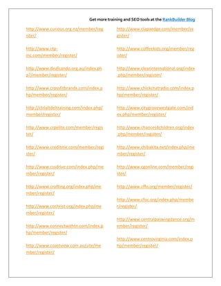 Get more training and SEO tools at the RankBuilder Blog

http://www.curious.org.nz/member/reg           http://www.clapaedge.com/member/re
ister/                                         gister/

http://www.ctp-                                http://www.coffeekids.org/member/reg
inc.com/member/register/                       ister/

http://www.deafcando.org.au/index.ph           http://www.clearinternational.org/index
p?/member/register/                            .php/member/register/

http://www.crossfitbrandx.com/index.p          http://www.chickchatradio.com/index.p
hp/member/register/                            hp/member/register/

http://ctrlaltdeltraining.com/index.php/       http://www.citygrovewestgate.com/ind
member/register/                               ex.php/member/register/

http://www.crpelite.com/member/regis           http://www.chances4children.org/index
ter/                                           .php/member/register/

http://www.creditme.com/member/regi            http://www.chibakita.net/index.php/me
ster/                                          mber/register/

http://www.cssdrive.com/index.php/me           http://www.cgonline.com/member/regi
mber/register/                                 ster/

http://www.crofting.org/index.php/me           http://www.cffo.org/member/register/
mber/register/
                                               http://www.cfoc.org/index.php/membe
http://www.cochrist.org/index.php/me           r/register/
mber/register/
                                               http://www.centralpaswingdance.org/m
http://www.connectwithtn.com/index.p           ember/register/
hp/member/register/
                                               http://www.centrovirginia.com/index.p
http://www.coastview.com.au/site/me            hp/member/register/
mber/register/
 