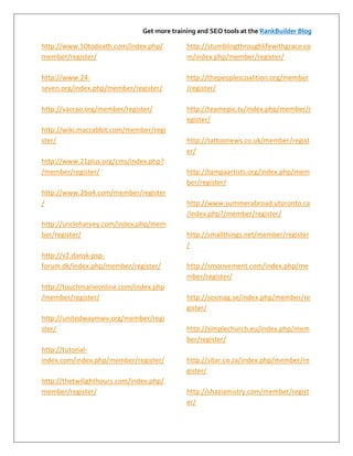 Get more training and SEO tools at the RankBuilder Blog

http://www.50todeath.com/index.php/          http://stumblingthroughlifewithgrace.co
member/register/                             m/index.php/member/register/

http://www.24-                               http://thepeoplescoalition.org/member
seven.org/index.php/member/register/         /register/

http://vacrao.org/member/register/           http://teamepic.tv/index.php/member/r
                                             egister/
http://wiki.macrabbit.com/member/regi
ster/                                        http://tattoonews.co.uk/member/regist
                                             er/
http://www.21plus.org/cms/index.php?
/member/register/                            http://tampaartists.org/index.php/mem
                                             ber/register/
http://www.2bo4.com/member/register
/                                            http://www.summerabroad.utoronto.ca
                                             /index.php?/member/register/
http://uncleharvey.com/index.php/mem
ber/register/                                http://smallthings.net/member/register
                                             /
http://v2.dansk-psp-
forum.dk/index.php/member/register/          http://smoovement.com/index.php/me
                                             mber/register/
http://touchmarieonline.com/index.php
/member/register/                            http://sosmag.se/index.php/member/re
                                             gister/
http://unitedwaymwv.org/member/regi
ster/                                        http://simplechurch.eu/index.php/mem
                                             ber/register/
http://tutorial-
index.com/index.php/member/register/         http://sitar.co.za/index.php/member/re
                                             gister/
http://thetwilighthours.com/index.php/
member/register/                             http://shaziamistry.com/member/regist
                                             er/
 