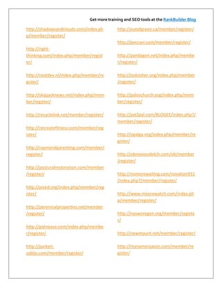 Get more training and SEO tools at the RankBuilder Blog

http://shadowsandclouds.com/index.ph          http://outofgreen.ca/member/register/
p/member/register/
                                              http://peccavi.com/member/register/
http://right-
thinking.com/index.php/member/regist          http://pandagon.net/index.php/membe
er/                                           r/register/

http://rootdev.nl/index.php/member/re         http://oukosher.org/index.php/member
gister/                                       /register/

http://skipjacknews.net/index.php/mem         http://paloschurch.org/index.php/mem
ber/register/                                 ber/register/

http://recyclelink.net/member/register/       http://pal2pal.com/BLOGEE/index.php?/
                                              member/register/
http://recreatefitness.com/member/reg
ister/                                        http://opalga.org/index.php/member/re
                                              gister/
http://raymondparenting.com/member/
register/                                     http://obnoxiousbitch.com/ob/member
                                              /register/
http://posturalrestoration.com/member
/register/                                    http://nomorewaiting.com/novation911
                                              /index.php?/member/register/
http://piced.org/index.php/member/reg
ister/                                        http://www.moorewatch.com/index.ph
                                              p/member/register/
http://perennialproperties.net/member
/register/                                    http://nasworegon.org/member/registe
                                              r/
http://patnease.com/index.php/membe
r/register/                                   http://newmount.net/member/register/

http://parketi-                               http://mynameisjason.com/member/re
sabljo.com/member/register/                   gister/
 