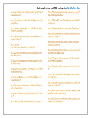 Get more training and SEO tools at the RankBuilder Blog

http://mrspancake.com/index.php/mem          http://kravmagaalliance.org/index.php?
ber/register/                                /member/register/

http://metalmeredith.com/site/member         http://kaqy11.com/index.php/member/
/register/                                   register/

http://mentornetwork.org/index.php/m         http://janeswalk.net/member/register/
ember/register/
                                             http://humanewatch.org/index.php/me
http://mobsocnet.com/index.php/mem           mber/register/
ber/register/
                                             http://inlandboater.com/index.php/me
http://mtl-                                  mber/register/
eegroup.com/member/register/
                                             http://independenttribune.net/index.ph
http://metalcurse.com/index.php/mem          p/member/register/
ber/register/
                                             http://hypnosislounge.com/index.php/
http://mediaegg.com/index.php/memb           member/register/
er/register/
                                             http://gradinsider.com/member/registe
http://marjoriemliu.com/index.php?/me        r/
mber/register/
                                             http://interact.webstandards.org/memb
http://matthanson.net/index.php/mem          er/register/
ber/register/
                                             http://gusfactory.com/en/index.php/me
http://hdslrcoalition.com/index.php/me       mber/register/
mber/register/
                                             http://forums.bambooinvoice.org/index.
http://mailplaneapp.com/member/regis         php/member/register/
ter/
                                             http://fullcourt.ehclients.com/index.php
http://lincolnite.com/member/register/       /member/register/
 