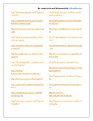 Get more training and SEO tools at the RankBuilder Blog

http://blueeyesmagazine.com/?/membe          http://airborneimages.net/index.php/m
r/register/                                  ember/register/

http://blog.thehumansolution.com/inde        http://www.abesha.com/zn/zine/memb
x.php/member/register/                       er/register/

http://brandnewbox.co.uk/member/regi         http://abeautifulday.ca/member/registe
ster/                                        r/

http://blog.streets.com.au/index.php/m       http://1well.org/index.php/member/reg
ember/register/                              ister/

http://blog.holtz.com/index.php/memb         http://www.xcomufo.com/forums/index
er/register/                                 .php

http://beta.lpb.org/index.php/member/        http://www.sarahgeronimo.com/forums
register/                                    /index.php

http://blog.dancingdeer.com/index.php/       http://airlineforums.com/index.php
member/register/
                                             http://www.stevemeadedesigns.com/bo
http://beijing-                              ard/index.php
acupuncture.com/member/register/
                                             http://www.zoneski.com/forum/index.p
http://bakerina.com/member/register/         hp

http://ambush.tv/index.php/member/re         http://www.riverdark.net/board/index.p
gister/                                      hp

http://anglican1000.org/index.php/me         http://www.nano-
mber/register/                               reef.com/forums/index.php

http://alnemec.com/index.php?/membe          http://www.mindandmuscle.net/forum/
r/register/                                  index.php
 