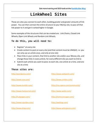 Get more training and SEO tools at the RankBuilder Blog


                       LinkWheel Sites
These are sites you connect to each other, building greater and greater amounts of link
power. You can then connect the entire structure to your Money site, to pass all that
link power to it and get it ranked higher in Google.

Some examples of the structures that can be created are: Link Chains, Closed Link
Wheels, Open Link Wheels and Random Link Wheels.

To do this, you will need to:

    Register" at every site
    Create content to post on every site (and that content must be UNIQUE, i.e. you
     can only use an article once, and only at one site)
    Place links in your content, that link to another site and/or your Money site, and
     change those links in every article, for every different site you want to link to
    Submit each article you want to post, to each site, one article at a time, and one
     site at a time

These sites are:
http://wordpress.com/                          http://www.wetpaint.com/

http://www.vox.com/                            http://www.zimbio.com/

http://www.tumblr.com/                         http://my.opera.com/community/

http://www.livejournal.com/                    http://www.webs.com/

http://hubpages.com/                           http://home.onsugar.com/

http://www.squidoo.com/                        http://weblog.com/

http://www.blog.com/                           http://www.wikispaces.com/
 