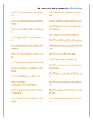 Get more training and SEO tools at the RankBuilder Blog

http://forum.astateoftrance.com/index.       http://www.conan.com/invboard/index.
php                                          php

http://2xsundblad.invisionzone.com/ind       http://rangerland.net/forum/index.php
ex.php
                                             http://thebeachboys.forumsunlimited.c
http://www.xenith.net/forums/index.ph        om/index.php
p
                                             http://aipmm.com/forum/index.php
http://www.unitedti.org/forum/index.p
hp                                           http://www.hak5.org/forums/index.php

http://www.radiodismuke.com/forum/i          http://www.clanwarz.com/forums/index
ndex.php                                     .php

http://www.toutelapoesie.com/index.p         http://forum.typo3.fr/index.php
hp
                                             http://forums.3ivx.com/index.php
http://www.mesra.net/forum/index.php
                                             http://www.malwarecity.com/communi
http://www.sdhdidaho.org//forums/ind         ty/index.php
ex.php
                                             http://www.storytron.com/ipb/index.ph
http://www.belchfire.net/index.php           p

http://www.bpm-                              http://www.locutio.net/forums/index.p
research.com/forum/index.php                 hp

http://www.contentgenerator.net/foru         http://www.rpgwatch.com/forums/regis
m/index.php                                  ter.php

http://www.efestivals.co.uk/forums/ind       http://www.pesgaming.com/register.ph
ex.php                                       p
 