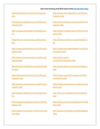 Get more training and SEO tools at the RankBuilder Blog

http://quakerboy.com/forums/register.        http://www.marriageadvice.com/forum
php                                          /register.php

http://www.reptileforums.com/forums/         http://martinarchery.com/mtechforum/
register.php                                 register.php

http://www.opiateaddict.net/register.p       http://www.maddentips.com/forums/re
hp                                           gister.php

http://forum.narutochaos.com/register.       http://www.salsaforums.com/register.p
php                                          hp

http://www.myopenforum.com/forum/r           http://www.lakeridgesoftware.com/foru
egister.php                                  m/register.php

http://www.myacnereview.com/forum/           http://www.julien-
register.php                                 k.com/forum/register.php

http://www.myjellybean.com/chat/regis        http://www.l2guru.com/forum/register.
ter.php                                      php

http://www.msfocusforum.com/forums           http://www.secondskinaudio.com/foru
/register.php                                ms/register.php

http://www.mouseowners.com/forums/           http://www.inoutscripts.com/forums/re
register.php                                 gister.php

http://www.mlbtrforums.com/register.p        http://forums.indiegamer.com/register.
hp                                           php

http://www.medtipster.com/members/r          http://www.intercot.com/discussion/reg
egister.php                                  ister.php

http://www.mcseworld.com/forums/reg          http://www.indiabook.com/bbs/register
ister.php                                    .php
 