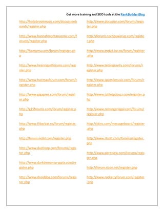 Get more training and SEO tools at the RankBuilder Blog

http://hollybrookmusic.com/discussionb        http://www.docusign.com/forums/regis
oards/register.php                            ter.php

http://www.hannahmontanazone.com/f            http://forums.techpowerup.com/registe
orums/register.php                            r.php

http://hamumu.com/forum/register.ph           http://www.trotak.iwi.nz/forum/register
p                                             .php

http://www.hearingaidforums.com/regi          http://www.tetongravity.com/forums/r
ster.php                                      egister.php

http://www.hairmaxforum.com/forum/r           http://www.sputnikmusic.com/forums/r
egister.php                                   egister.php

http://www.gigapros.com/forum/regist          http://www.tabletpcbuzz.com/register.p
er.php                                        hp

http://g15forums.com/forum/register.p         http://www.romingerlegal.com/forums/
hp                                            register.php

http://www.fiibarbat.ro/forum/register.       http://skinc.com/messageboard/register
php                                           .php

http://forum.netkl.com/register.php           http://www.rtsoft.com/forums/register.
                                              php
http://www.dustloop.com/forums/regis
ter.php                                       http://www.pbreview.com/forums/regis
                                              ter.php
http://www.darkdemonscrygaia.com/re
gister.php                                    http://forum.rizon.net/register.php

http://www.droiddog.com/forums/regis          http://www.rocketryforum.com/register
ter.php                                       .php
 