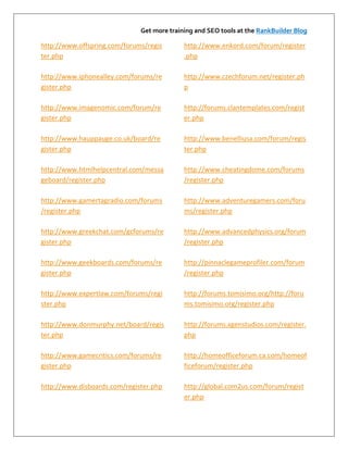 Get more training and SEO tools at the RankBuilder Blog

http://www.offspring.com/forums/regis       http://www.enkord.com/forum/register
ter.php                                     .php

http://www.iphonealley.com/forums/re        http://www.czechforum.net/register.ph
gister.php                                  p

http://www.imagenomic.com/forum/re          http://forums.clantemplates.com/regist
gister.php                                  er.php

http://www.hauppauge.co.uk/board/re         http://www.benelliusa.com/forum/regis
gister.php                                  ter.php

http://www.htmlhelpcentral.com/messa        http://www.cheatingdome.com/forums
geboard/register.php                        /register.php

http://www.gamertagradio.com/forums         http://www.adventuregamers.com/foru
/register.php                               ms/register.php

http://www.greekchat.com/gcforums/re        http://www.advancedphysics.org/forum
gister.php                                  /register.php

http://www.geekboards.com/forums/re         http://pinnaclegameprofiler.com/forum
gister.php                                  /register.php

http://www.expertlaw.com/forums/regi        http://forums.tomisimo.org/http://foru
ster.php                                    ms.tomisimo.org/register.php

http://www.donmurphy.net/board/regis        http://forums.xgenstudios.com/register.
ter.php                                     php

http://www.gamecritics.com/forums/re        http://homeofficeforum.ca.com/homeof
gister.php                                  ficeforum/register.php

http://www.disboards.com/register.php       http://global.com2us.com/forum/regist
                                            er.php
 