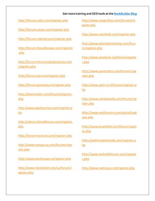 Get more training and SEO tools at the RankBuilder Blog

http://forums.iobit.com/register.php          http://www.suegrafton.com/forum1/re
                                              gister.php
http://forums.plaxo.com/register.php
                                              http://www.swishtalk.com/register.php
http://forums.3dtotal.com/register.php
                                              http://www.planetphotoshop.com/foru
http://forum.threadbanger.com/register        m/register.php
.php
                                              http://www.pixelpost.org/forum/registe
http://forum.themcrookedvultures.com          r.php
/register.php
                                              http://www.giantrobot.com/forums/reg
http://forum.jzip.com/register.php            ister.php

http://forum.gameplay.hr/register.php         http://www.petri.co.il/forums/register.p
                                              hp
http://bearinsider.com/forums/register.
php                                           http://www.zombiewalk.com/forum/reg
                                              ister.php
http://www.bgobsession.com/register.p
hp                                            http://www.wolfservers.com/portal/regi
                                              ster.php
http://advice.thisoldhouse.com/register.
php                                           http://www.pirate4x4.com/forum/regist
                                              er.php
http://forum.hostican.com/register.php
                                              http://webtemplatestalk.com/register.p
http://www.macgurus.com/forums/regi           hp
ster.php
                                              http://www.webtalkforums.com/registe
http://www.workscape.ca/register.php          r.php

http://www.tokiohotel.com/us/forum/r          http://www.vietmusic.net/register.php
egister.php
 