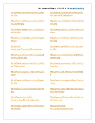 Get more training and SEO tools at the RankBuilder Blog

http://www.uogamers.com/forum/regis         http://www.conservativeunderground.c
ter.php                                     om/forum505/register.php

http://www.techreviewsource.com/foru        http://www.centralcali.com/forums/regi
ms/register.php                             ster.php

http://www.theoryland.com/vbulletin/r       http://www.cohguru.com/forum/registe
egister.php                                 r.php

http://www.teenibd.co.uk/forum/regist       http://www.beatlelinks.net/forums/regi
er.php                                      ster.php

http://surf-                                http://www.babaflash.com/forum/regis
station.com/community/register.php          ter.php

http://www.subdivisionmodeling.com/f        http://www.anatolianeagles.org/forum/
orums/register.php                          register.php

http://www.sportsbettingworld.com/for       http://www.ammoland.com/forums/reg
um/register.php                             ister.php

http://www.talkgold.com/forum/registe       http://www.aled.info/forum/register.ph
r.php                                       p

http://www.shakefire.com/boards/regis       http://afcommessageboard.com/registe
ter.php                                     r.php

http://www.shaniaforums.com/register.       http://www.alternatehistory.com/discus
php                                         sion/register.php

http://www.construction-                    http://www.allthingszombie.com/forum
resource.com/forum/register.php             s/register.php

http://www.signaturebar.com/forums/r        http://www.9thsf-
egister.php                                 igc.com/forum/register.php
 
