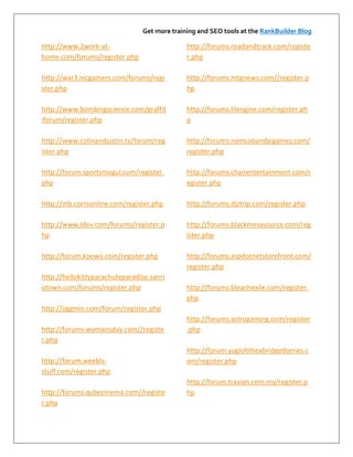 Get more training and SEO tools at the RankBuilder Blog

http://www.2work-at-                          http://forums.roadandtrack.com/registe
home.com/forums/register.php                  r.php

http://war3.incgamers.com/forums/regi         http://forums.mtgnews.com//register.p
ster.php                                      hp

http://www.bombingscience.com/graffit         http://forums.lilengine.com/register.ph
iforum/register.php                           p

http://www.colinandjustin.tv/forum/reg        http://forums.namcobandaigames.com/
ister.php                                     register.php

http://forum.sportsmogul.com/register.        http://forums.chairentertainment.com/r
php                                           egister.php

http://mb.corrsonline.com/register.php        http://forums.djztrip.com/register.php

http://www.ldev.com/forums/register.p         http://forums.blackmesasource.com/reg
hp                                            ister.php

http://forum.koowii.com/register.php          http://forums.aspdotnetstorefront.com/
                                              register.php
http://hellokittyparachuteparadise.sanri
otown.com/forums/register.php                 http://forums.bleachexile.com/register.
                                              php
http://jiggmin.com/forum/register.php
                                              http://forums.astrogaming.com/register
http://forums.womansday.com//registe          .php
r.php
                                              http://forum.yugiohtheabridgedseries.c
http://forum.weebls-                          om/register.php
stuff.com/register.php
                                              http://forum.travian.com.my/register.p
http://forums.qubecinema.com//registe         hp
r.php
 