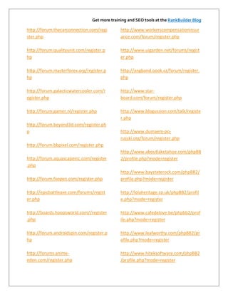 Get more training and SEO tools at the RankBuilder Blog

http://forum.thecarconnection.com/regi        http://www.workerscompensationinsur
ster.php                                      ance.com/forum/register.php

http://forum.qualityunit.com/register.p       http://www.uigarden.net/forums/regist
hp                                            er.php

http://forum.masterforex.org/register.p       http://angband.oook.cz/forum/register.
hp                                            php

http://forum.galacticwatercooler.com/r        http://www.star-
egister.php                                   board.com/forum/register.php

http://forum.gamer.nl/register.php            http://www.blogussion.com/talk/registe
                                              r.php
http://forum.beyond3d.com/register.ph
p                                             http://www.dumaem-po-
                                              russki.org/forum/register.php
http://forum.bbpixel.com/register.php
                                              http://www.aboutlaketahoe.com/phpBB
http://forum.aquascapeinc.com/register        2/profile.php?mode=register
.php
                                              http://www.baystaterock.com/phpBB2/
http://forum.fxopen.com/register.php          profile.php?mode=register

http://epicbattleaxe.com/forums/regist        http://lolaheritage.co.uk/phpBB2/profil
er.php                                        e.php?mode=register

http://boards.hoopsworld.com//register        http://www.cafedelove.be/phpbb2/prof
.php                                          ile.php?mode=register

http://forum.androidspin.com/register.p       http://www.leafworthy.com/phpBB2/pr
hp                                            ofile.php?mode=register

http://forums.anime-                          http://www.hiteksoftware.com/phpBB2
eden.com/register.php                         /profile.php?mode=register
 