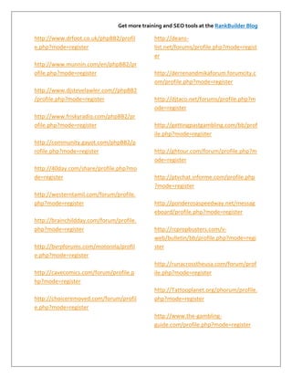 Get more training and SEO tools at the RankBuilder Blog

http://www.drfoot.co.uk/phpBB2/profil         http://deans-
e.php?mode=register                           list.net/forums/profile.php?mode=regist
                                              er
http://www.munnin.com/en/phpBB2/pr
ofile.php?mode=register                       http://derrenandmikaforum.forumcity.c
                                              om/profile.php?mode=register
http://www.djstevelawler.com//phpBB2
/profile.php?mode=register                    http://djtaco.net/forums/profile.php?m
                                              ode=register
http://www.friskyradio.com/phpBB2/pr
ofile.php?mode=register                       http://gettingpastgambling.com/bb/prof
                                              ile.php?mode=register
http://community.gayot.com/phpBB2/p
rofile.php?mode=register                      http://ghtour.com/forum/profile.php?m
                                              ode=register
http://40day.com/share/profile.php?mo
de=register                                   http://ptvchat.informe.com/profile.php
                                              ?mode=register
http://westerntamil.com/forum/profile.
php?mode=register                             http://ponderosaspeedway.net/messag
                                              eboard/profile.php?mode=register
http://brainchildday.com/forum/profile.
php?mode=register                             http://rcpropbusters.com/v-
                                              web/bulletin/bb/profile.php?mode=regi
http://bvrpforums.com/motorola/profil         ster
e.php?mode=register
                                              http://runacrosstheusa.com/forum/prof
http://cavecomics.com/forum/profile.p         ile.php?mode=register
hp?mode=register
                                              http://Tattooplanet.org/phorum/profile.
http://choiceremoved.com/forum/profil         php?mode=register
e.php?mode=register
                                              http://www.the-gambling-
                                              guide.com/profile.php?mode=register
 