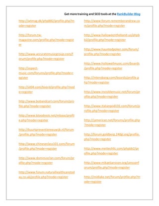 Get more training and SEO tools at the RankBuilder Blog

http://wtmag.dk/phpBB2/profile.php?m         http://www.forum.rememberandrew.co
ode=register                                 m/profile.php?mode=register

http://forum.tw-                             http://www.halloweentheband.us/phpb
magazine.com/profile.php?mode=regist         b2/profile.php?mode=register
er
                                             http://www.hauntedpoker.com/forum/
http://www.accuratemusicgroup.com/f          profile.php?mode=register
orum/profile.php?mode=register
                                             http://www.hollowellmusic.com/boards
http://aspect-                               /profile.php?mode=register
music.com/forums/profile.php?mode=r
egister                                      http://interobang.com/boardz/profile.p
                                             hp?mode=register
http://at04.com/board/profile.php?mod
e=register                                   http://www.invisiblemusic.net/forum/pr
                                             ofile.php?mode=register
http://www.bobandcarl.com/forum/pro
file.php?mode=register                       http://www.italianpod101.com/forum/p
                                             rofile.php?mode=register
http://www.bloodrock.net/mbase/profil
e.php?mode=register                          http://jamerican.net/forums/profile.php
                                             ?mode=register
http://buurtpreventiereeuwijk.nl/forum
/profile.php?mode=register                   http://forum.goldberg.240gl.org/profile.
                                             php?mode=register
http://www.chineseclass101.com/forum
/profile.php?mode=register                   http://www.mettechllc.com/phpbb2/pr
                                             ofile.php?mode=register
http://www.dominusclan.com/forum/pr
ofile.php?mode=register                      http://www.mikaeljansson.org/janssonf
                                             orum/profile.php?mode=register
http://www.forum.naturalhealthcaretod
ay.co.uk/profile.php?mode=register           http://midlake.net/forum/profile.php?m
                                             ode=register
 