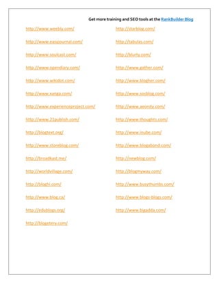 Get more training and SEO tools at the RankBuilder Blog

http://www.weebly.com/                      http://starblog.com/

http://www.easyjournal.com/                 http://tabulas.com/

http://www.soulcast.com/                    http://blurty.com/

http://www.opendiary.com/                   http://www.gather.com/

http://www.wikidot.com/                     http://www.blogher.com/

http://www.xanga.com/                       http://www.sosblog.com/

http://www.experienceproject.com/           http://www.aeonity.com/

http://www.21publish.com/                   http://www.thoughts.com/

http://blogtext.org/                        http://www.inube.com/

http://www.storeblog.com/                   http://www.blogabond.com/

http://broadkast.me/                        http://newblog.com/

http://worldvillage.com/                    http://blogmyway.com/

http://bloghi.com/                          http://www.busythumbs.com/

http://www.blog.ca/                         http://www.blogs-blogs.com/

http://edublogs.org/                        http://www.bigadda.com/

http://blogetery.com/
 