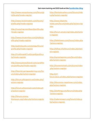 Get more training and SEO tools at the RankBuilder Blog

http://www.mosquitosnyc.com/forum/p           http://festivalcrashers.com/forums/inde
rofile.php?mode=register                      x.php?action=register

http://www.locatemodels.com/forums/           http://www.depeche-
profile.php?mode=register                     mode.com/forum/index.php?action=reg
                                              ister
http://nucycling.com/board/profile.php
?mode=register                                http://forum.amule.org/index.php?actio
                                              n=register
http://www.oincwireless.com/phpbb/pr
ofile.php?mode=register                       http://fablehaven.com/forum/index.php
                                              ?action=register
http://patrickjurdic.com/omega/forum/
profile.php?mode=register                     http://feflow.info/forum/index.php?acti
                                              on=register
http://TurKSnipeR/TurKSnipeR/profile.p
hp?mode=register                              http://cymonsgames.com/forum/index.
                                              php?action=register
http://www.piecesofsarah.com/sarahfor
um/profile.php?mode=register                  http://duanemichaels.com/duane/index
                                              .php?action=register
http://fanclub.springawakening.com/for
um/index.php?action=register                  http://crf-
                                              forum.dezo.si/index.php?action=register
http://forum.africapoint.net/index.php?
action=register                               http://discussion.nepalnews.com/index.
                                              php?action=register
http://forum.allisonmack.com/index.ph
p?action=register                             http://draftmag.com/forums/index.php
                                              ?action=register
http://forums.emma-
thompson.org/index.php?action=registe         http://cyberanswers.org/forum/index.p
r                                             hp?action=register
 