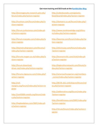 Get more training and SEO tools at the RankBuilder Blog

http://bioimagesuite.research.yale.edu/       http://cokesburyvbs.com/galactic-
forum/index.php?action=register               blast/board/index.php?action=register

http://huntron.com/forum/index.php?a          http://darkzero.co.uk/forum/index.php?
ction=register                                action=register

http://forum.junkscience.com/index.ph         http://www.coreknowledge.org/ckforu
p?action=register                             m/index.php?action=register

http://forum.mazzako.com/index.php?a          http://beerme.com/forum/index.php?ac
ction=register                                tion=register

http://blametruthproject.com/forums/i         http://eformulae.com/forum/index.php
ndex.php?action=register                      ?action=register

http://forums.mygen.co.uk/index.php?a         http://bransoncritic.com/chat/index.ph
ction=register                                p?action=register

http://forum.download-                        http://bigbrothernetwork.com/forum/in
driver.net/index.php?action=register          dex.php?action=register

http://forums.tigsource.com/index.php?        http://americanhungarian.org/members
action=register                               _corner/index.php?action=register

http://nsf-                                   http://80.95.161.114/shipsim/forum/ind
margins.org/forum/index.php?action=re         ex.php?action=register
gister
                                              http://addrenaline.org/forum/index.php
http://conf2009.raredis.org/forum/inde        ?action=register
x.php?action=register
                                              http://breathineasy.com/SMF/index.php
http://bigdeadplace.com/SMF/index.ph          ?action=register
p?action=register
                                              http://16.am/forum/index.php?action=r
                                              egister
 