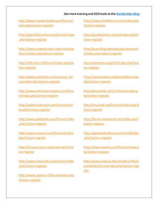 Get more training and SEO tools at the RankBuilder Blog

http://www.margaritaville.com/forum/i         http://www.shieldforum.com/index.php
ndex.php?action=register                      ?action=register

http://aboutfishonline.com/forum/index        http://greatteacher.net/ed/index.php?a
.php?action=register                          ction=register

http://www.junketstudies.com/rulesofw         http://guerrillagardening.org/communit
forum/index.php?action=register               y/index.php?action=register

http://365.com.mk/forum/index.php?ac          http://atnitribes.org/smf/index.php?acti
tion=register                                 on=register

http://www.joomlalms.com/course_for           http://aiesecpitesti.ro/galeriefoto/index.
um/index.php?action=register                  php?action=register

http://www.onlinecasinoextra.com/foru         http://beyonddc.com/smforum/index.p
m/index.php?action=register                   hp?action=register

http://www.hostreach.com/forums/ind           http://musicpd.org/forum2/index.php?a
ex.php?action=register                        ction=register

http://www.globalrph.com/forum/index          http://forum.virtuemart.net/index.php?
.php?action=register                          action=register

http://www.eviware.com/forums/index.          http://openendsoftware.com/smf/index
php?action=register                           .php?action=register

http://forum.civicrm.org/index.php?acti       http://www.ijoomla.com/forum/index.p
on=register                                   hp?action=register

http://www.15rounds.com/forum/index           http://www.virginia.edu/residencelife/ir
.php?action=register                          cresidents/forum/index.php?action=regi
                                              ster
http://www.aigaion.nl/forum/index.php
?action=register
 