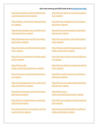 Get more training and SEO tools at the RankBuilder Blog

http://www.ibiblio.org/mscorbit/mscfor       http://forums.qhimm.com/index.php?ac
um/index.php?action=register                 tion=register

http://2dboy.com/forum/index.php?acti        http://forums.dingogames.com/index.p
on=register                                  hp?action=register

http://www.ganggarrison.com/forums/i         http://forum.joomlamalaysia.org/index.
ndex.php?action=register                     php?action=register

http://spookyempire.com/forum/index.         http://forum.collanos.com/index.php?a
php?action=register                          ction=register

http://secretan.com/forum/index.php?a        http://forums.webhostingdiscussion.net
ction=register                               /index.php?action=register

http://forums.turbocad.com/index.php?        http://ktt.edu.my/forum/index.php?acti
action=register                              on=register

http://forums.idx-                           http://forum.millenium.org/index.php?a
design.com/index.php?action=register         ction=register

http://vizmaya.com/smf/index.php?acti        http://forum.gameanyone.com/index.p
on=register                                  hp?action=register

http://jamaicagasprices.com.jm/forum/i       http://forum.cmsmadesimple.org/index.
ndex.php?action=register                     php?action=register

http://mensduventer.com/forum/index.         http://forum.eica-
php?action=register                          ratho.com/index.php?action=register

http://forums.entechtaiwan.com/index.        http://forum.quest3d.com/index.php?ac
php?action=register                          tion=register

http://tcmacforum.imsisupport.com/ind        http://www.beyondfootball.com/forum
ex.php?action=register                       /index.php?action=register
 