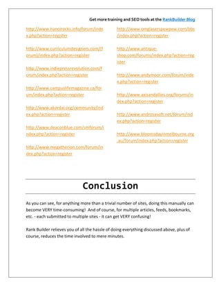 Get more training and SEO tools at the RankBuilder Blog

http://www.hanoirocks.info/forum/inde           http://www.omglaserspewpew.com/bbs
x.php?action=register                           /index.php?action=register

http://www.curriculumdesigners.com/(f           http://www.antique-
orum)/index.php?action=register                 shop.com/forums/index.php?action=reg
                                                ister
http://www.indiepressrevolution.com/f
orum/index.php?action=register                  http://www.andymoor.com/forum/inde
                                                x.php?action=register
http://www.campuslifemagazine.ca/for
um/index.php?action=register                    http://www.axisandallies.org/forums/in
                                                dex.php?action=register
http://www.akordai.org/community/ind
ex.php?action=register                          http://www.androsasoft.net/forum/ind
                                                ex.php?action=register
http://www.deaconblue.com/smforum/i
ndex.php?action=register                        http://www.bloomsdayinmelbourne.org
                                                .au/forum/index.php?action=register
http://www.megatherion.com/forum/in
dex.php?action=register




                              Conclusion
As you can see, for anything more than a trivial number of sites, doing this manually can
become VERY time-consuming! And of course, for multiple articles, feeds, bookmarks,
etc. - each submitted to multiple sites - it can get VERY confusing!

Rank Builder relieves you of all the hassle of doing everything discussed above, plus of
course, reduces the time involved to mere minutes.
 