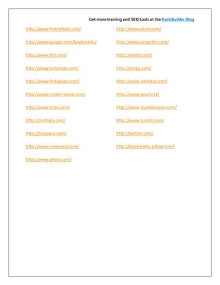 Get more training and SEO tools at the RankBuilder Blog

http://www.friendfeed.com/                  http://www.plurk.com/

http://www.google.com/bookmarks/            http://www.propeller.com/

http://www.hi5.com/                         http://reddit.com/

http://www.jumptags.com/                    http://simpy.com/

http://www.linkagogo.com/                   http://www.slashdot.com/

http://www.mister-wong.com/                 http://www.spurl.net/

http://www.mixx.com/                        http://www.stumbleupon.com/

http://multiply.com/                        http://www.tumblr.com/

http://myspace.com/                         http://twitter.com/

http://www.newsvine.com/                    http://bookmarks.yahoo.com/

http://www.plaxo.com/
 