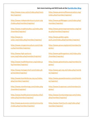 Get more training and SEO tools at the RankBuilder Blog

http://www.imaa.ca/en/index.php/mem           http://www.greencoffeeassociation.org/
ber/register/                                 index.php/member/register/

http://www.independentcurriculum.org          http://www.golfblogger.com/index.php/
/index.php/member/register/                   member/register/

http://www.insightstudios.ca/index.php        http://www.greeningnewmexico.org/ind
/member/register/                             ex.php/member/register/

http://www.in-                                http://www.golden-gate-
color.net/index.php/member/register/          park.com/index.php/member/register/

http://www.imogenmccallum.com/inde            http://www.gosw.org/grant/member/re
x.php/member/register/                        gister/

http://www.high-pasture-                      http://www.gallerygalore.net/index.php
cave.org/index.php/member/register/           /member/register/

http://www.health4women.org/index.p           http://www.getontracks.org/member/re
hp/member/register/                           gister/

http://www.hetjagershof.com/index.ph          http://www.gal.org.uk/index.php/memb
p/member/register/                            er/register/

http://www.heartkidsnsw.org.au/index.         http://www.gaywebmasters.com/memb
php/member/register/                          er/register/

http://www.elanthemag.com/index.php           http://www.fungoman.com/member/re
/member/register/                             gister/

http://www.healthcareersinalaska.info/i       http://www.furnitureitgroup.com/index.
ndex.php/member/register/                     php/member/register/

http://www.guaranaco.com/community            http://www.freechurch.org/index.php/
/index.php/member/register/                   member/register/
 