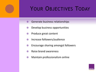 Y OUR O BJECTIVES TODAY

   Generate business relationships

   Develop business opportunities

   Produce great content

   Increase followers/audience

   Encourage sharing amongst followers

   Raise brand awareness

   Maintain professionalism online
 