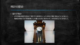 時計の歴史
▪ 振り子時計
– より正確な時計を求めて「振り子の等時性」により1秒を正確に刻むようになりました。
– 機械式時計では「脱進機」により重力方向に依存せずに1秒を刻むようになりました。
 