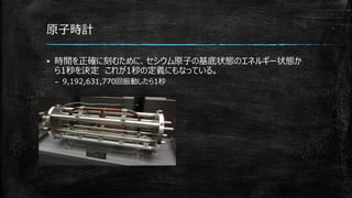 原子時計
▪ 時間を正確に刻むために、セシウム原子の基底状態のエネルギー状態か
ら1秒を決定 これが1秒の定義にもなっている。
– 9,192,631,770回振動したら1秒
 