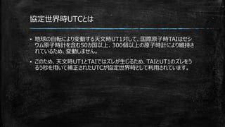 協定世界時UTCとは
▪ 地球の自転により変動する天文時UT1対して、国際原子時TAIはセシ
ウム原子時計を含む50カ国以上、300個以上の原子時計により維持さ
れているため、変動しません。
▪ このため、天文時UT1とTAIではズレが生じるため、TAIとUT1のズレをう
るう秒を用いて補正されたUTCが協定世界時として利用されています。
 