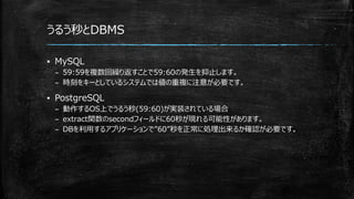 うるう秒とDBMS
▪ MySQL
– 59:59を複数回繰り返すことで59:60の発生を抑止します。
– 時刻をキーとしているシステムでは値の重複に注意が必要です。
▪ PostgreSQL
– 動作するOS上でうるう秒(59:60)が実装されている場合
– extract関数のsecondフィールドに60秒が現れる可能性があります。
– DBを利用するアプリケーションで”60”秒を正常に処理出来るか確認が必要です。
 