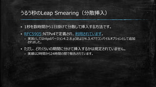 うるう秒のLeap Smearing（分散挿入）
▪ 1秒を数時間から1日掛けて分散して挿入する方法です。
▪ RFC5905:NTPv4で定義され、利用されています。
– 実装としてはntpdバージョン4.2.8.p3および4.3.47でコンパイルオプションとして追加
されました。
▪ ただし、どれくらいの期間に分けて挿入するかは規定されていません。
– 実績は2時間から24時間の間で報告されています。
 