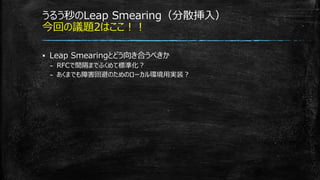 うるう秒のLeap Smearing（分散挿入）
今回の議題2はここ！！
▪ Leap Smearingとどう向き合うべきか
– RFCで間隔までふくめて標準化？
– あくまでも障害回避のためのローカル環境用実装？
 