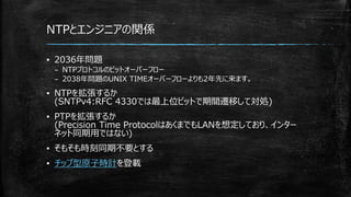 NTPとエンジニアの関係
▪ 2036年問題
– NTPプロトコルのビットオーバーフロー
– 2038年問題のUNIX TIMEオーバーフローよりも2年先に来ます。
▪ NTPを拡張するか
(SNTPv4:RFC 4330では最上位ビットで期間遷移して対処)
▪ PTPを拡張するか
(Precision Time ProtocolはあくまでもLANを想定しており、インター
ネット同期用ではない)
▪ そもそも時刻同期不要とする
▪ チップ型原子時計を登載
 
