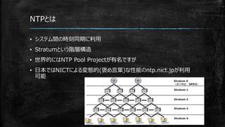 NTPとは
▪ システム間の時刻同期に利用
▪ Stratumという階層構造
▪ 世界的にはNTP Pool Projectが有名ですが
▪ 日本ではNICTによる変態的(褒め言葉)な性能のntp.nict.jpが利用
可能
 