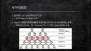 NTPの設定
▪ NTPサーバーとNTPクライアント
– NTP Peerってご存知ですか？
▪ ntpdには統計誤差を補正するためにドリフトファイルが存在します。
– 時刻校正をするに、同一Stratamのサーバー同士でpeerを設定します。
 