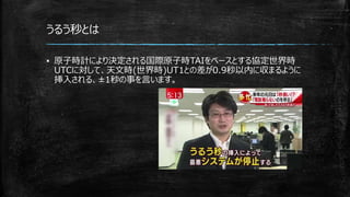 うるう秒とは
▪ 原子時計により決定される国際原子時TAIをベースとする協定世界時
UTCに対して、天文時(世界時)UT1との差が0.9秒以内に収まるように
挿入される、±1秒の事を言います。
 