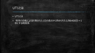 UT1とは
▪ UT1とは
▪ 地球の自転により計測された1日の長さから求められた1/86400日＝1
秒とする時刻系
 